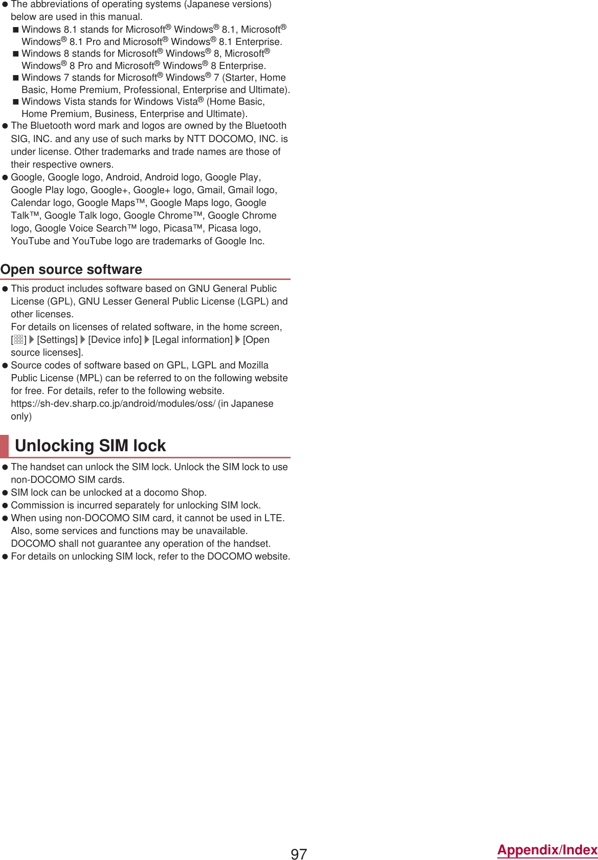 97 Appendix/Index The abbreviations of operating systems (Japanese versions) below are used in this manual.Windows 8.1 stands for Microsoft® Windows® 8.1, Microsoft® Windows® 8.1 Pro and Microsoft® Windows® 8.1 Enterprise.Windows 8 stands for Microsoft® Windows® 8, Microsoft® Windows® 8 Pro and Microsoft® Windows® 8 Enterprise.Windows 7 stands for Microsoft® Windows® 7 (Starter, Home Basic, Home Premium, Professional, Enterprise and Ultimate).Windows Vista stands for Windows Vista® (Home Basic, Home Premium, Business, Enterprise and Ultimate). The Bluetooth word mark and logos are owned by the Bluetooth SIG, INC. and any use of such marks by NTT DOCOMO, INC. is under license. Other trademarks and trade names are those of their respective owners. Google, Google logo, Android, Android logo, Google Play, Google Play logo, Google+, Google+ logo, Gmail, Gmail logo, Calendar logo, Google Maps™, Google Maps logo, Google Talk™, Google Talk logo, Google Chrome™, Google Chrome logo, Google Voice Search™ logo, Picasa™, Picasa logo, YouTube and YouTube logo are trademarks of Google Inc. This product includes software based on GNU General Public License (GPL), GNU Lesser General Public License (LGPL) and other licenses.For details on licenses of related software, in the home screen, [R]/[Settings]/[Device info]/[Legal information]/[Open source licenses]. Source codes of software based on GPL, LGPL and Mozilla Public License (MPL) can be referred to on the following website for free. For details, refer to the following website.https://sh-dev.sharp.co.jp/android/modules/oss/)  (in Japanese only) The handset can unlock the SIM lock. Unlock the SIM lock to use non-DOCOMO SIM cards. SIM lock can be unlocked at a docomo Shop. Commission is incurred separately for unlocking SIM lock. When using non-DOCOMO SIM card, it cannot be used in LTE. Also, some services and functions may be unavailable. DOCOMO shall not guarantee any operation of the handset. For details on unlocking SIM lock, refer to the DOCOMO website.Open source softwareUnlocking SIM lock