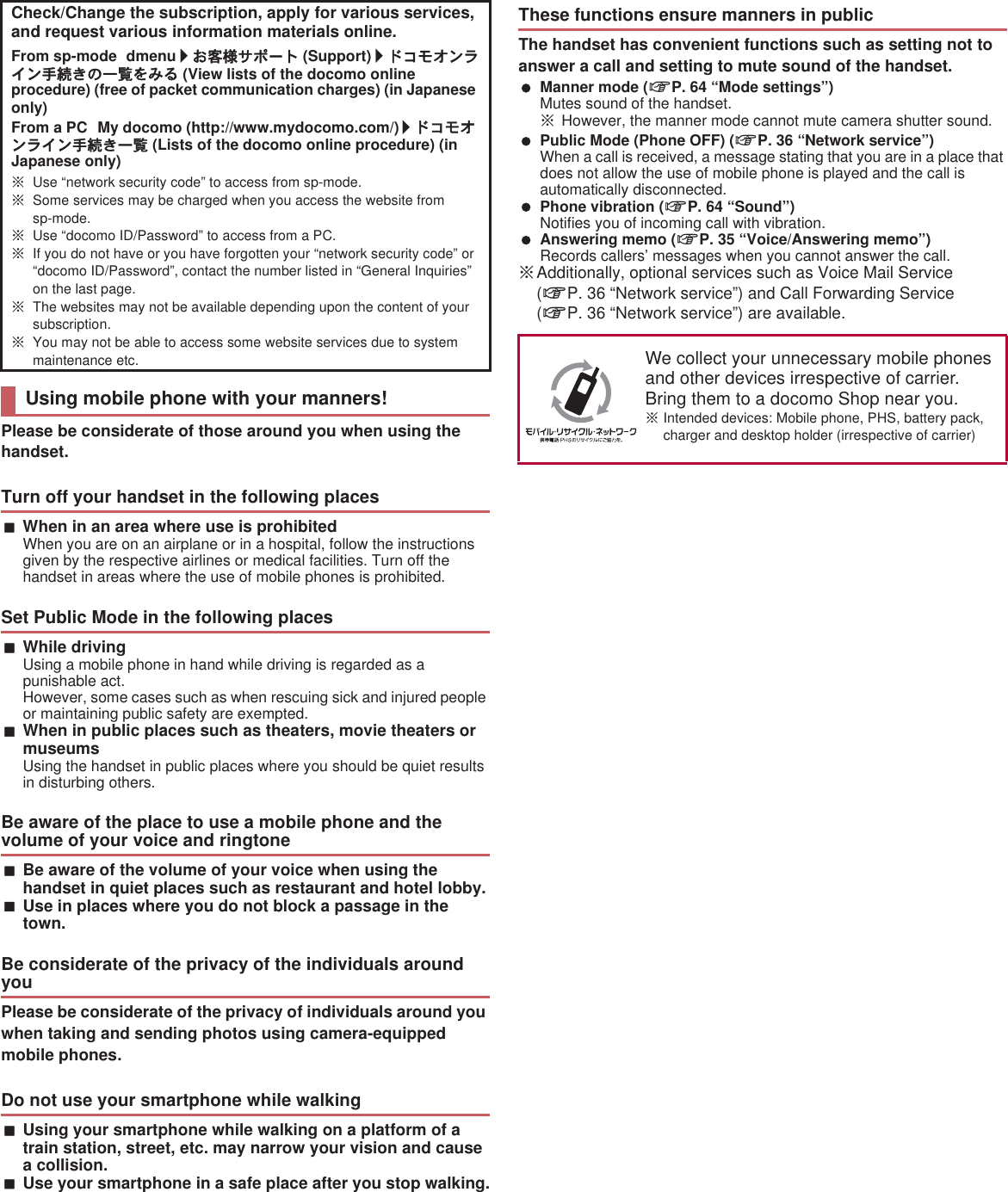 Please be considerate of those around you when using the handset.When in an area where use is prohibitedWhen you are on an airplane or in a hospital, follow the instructions given by the respective airlines or medical facilities. Turn off the handset in areas where the use of mobile phones is prohibited.While drivingUsing a mobile phone in hand while driving is regarded as a punishable act. However, some cases such as when rescuing sick and injured people or maintaining public safety are exempted.When in public places such as theaters, movie theaters or museumsUsing the handset in public places where you should be quiet results in disturbing others.Be aware of the volume of your voice when using the handset in quiet places such as restaurant and hotel lobby.Use in places where you do not block a passage in the town.Please be considerate of the privacy of individuals around you when taking and sending photos using camera-equipped mobile phones.Using your smartphone while walking on a platform of a train station, street, etc. may narrow your vision and cause a collision.Use your smartphone in a safe place after you stop walking.The handset has convenient functions such as setting not to answer a call and setting to mute sound of the handset. Manner mode (nP. 64 “Mode settings”)Mutes sound of the handset.ɦHowever, the manner mode cannot mute camera shutter sound. Public Mode (Phone OFF) (nP. 36 “Network service”)When a call is received, a message stating that you are in a place that does not allow the use of mobile phone is played and the call is automatically disconnected. Phone vibration (nP. 64 “Sound”)Notifies you of incoming call with vibration. Answering memo (nP. 35 “Voice/Answering memo”)Records callers’ messages when you cannot answer the call.ɦAdditionally, optional services such as Voice Mail Service (nP. 36 “Network service”) and Call Forwarding Service (nP. 36 “Network service”) are available.Check/Change the subscription, apply for various services, and request various information materials online.From sp-mode dmenu/̤ݖအ΍εȜΠ (Support)/Ρ΋κ΂ϋρͼϋ਀௽̧͈֚။͙ͬͥ (View lists of the docomo online procedure) (free of packet communication charges) (in Japanese only)From a PC My docomo (http://www.mydocomo.com/) /Ρ΋κ΂ϋρͼϋ਀௽̧֚။ (Lists of the docomo online procedure) (in Japanese only)ɦUse “network security code” to access from sp-mode.ɦSome services may be charged when you access the website from sp-mode.ɦUse “docomo ID/Password” to access from a PC.ɦIf you do not have or you have forgotten your “network security code” or “docomo ID/Password”, contact the number listed in “General Inquiries” on the last page.ɦThe websites may not be available depending upon the content of your subscription.ɦYou may not be able to access some website services due to system maintenance etc.Using mobile phone with your manners!Turn off your handset in the following placesSet Public Mode in the following placesBe aware of the place to use a mobile phone and the volume of your voice and ringtoneBe considerate of the privacy of the individuals around youDo not use your smartphone while walkingThese functions ensure manners in publicWe collect your unnecessary mobile phones and other devices irrespective of carrier. Bring them to a docomo Shop near you.ɦIntended devices: Mobile phone, PHS, battery pack, charger and desktop holder (irrespective of carrier)