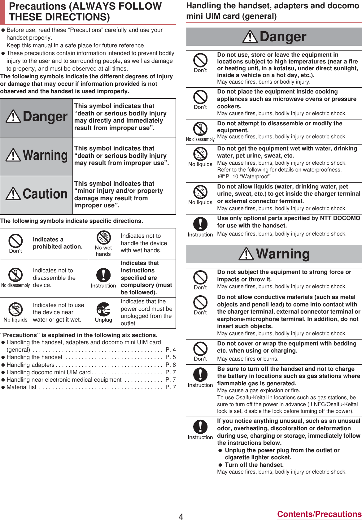 4Contents/Precautions Before use, read these “Precautions” carefully and use your handset properly.Keep this manual in a safe place for future reference. These precautions contain information intended to prevent bodily injury to the user and to surrounding people, as well as damage to property, and must be observed at all times.The following symbols indicate the different degrees of injury or damage that may occur if information provided is not observed and the handset is used improperly.The following symbols indicate specific directions.“Precautions” is explained in the following six sections. Handling the handset, adapters and docomo mini UIM card (general) . . . . . . . . . . . . . . . . . . . . . . . . . . . . . . . . . . . . . . . .  P. 4 Handling the handset  . . . . . . . . . . . . . . . . . . . . . . . . . . . . . .  P. 5 Handling adapters . . . . . . . . . . . . . . . . . . . . . . . . . . . . . . . . .  P. 6 Handling docomo mini UIM card . . . . . . . . . . . . . . . . . . . . . .  P. 7 Handling near electronic medical equipment  . . . . . . . . . . . .  P. 7 Material list  . . . . . . . . . . . . . . . . . . . . . . . . . . . . . . . . . . . . . .  P. 7Precautions (ALWAYS FOLLOW THESE DIRECTIONS)DangerThis symbol indicates that “death or serious bodily injury may directly and immediately result from improper use”.WarningThis symbol indicates that “death or serious bodily injury may result from improper use”.CautionThis symbol indicates that “minor injury and/or property damage may result from improper use”.Indicates a prohibited action.Indicates not to handle the device with wet hands.Indicates not to disassemble the device.Indicates that instructions specified are compulsory (must be followed).Indicates not to use the device near water or get it wet.Indicates that the power cord must be unplugged from the outlet.Handling the handset, adapters and docomo mini UIM card (general)DangerDo not use, store or leave the equipment in locations subject to high temperatures (near a fire or heating unit, in a kotatsu, under direct sunlight, inside a vehicle on a hot day, etc.).May cause fires, burns or bodily injury.Do not place the equipment inside cooking appliances such as microwave ovens or pressure cookers.May cause fires, burns, bodily injury or electric shock.Do not attempt to disassemble or modify the equipment.May cause fires, burns, bodily injury or electric shock.Do not get the equipment wet with water, drinking water, pet urine, sweat, etc.May cause fires, burns, bodily injury or electric shock.Refer to the following for details on waterproofness.nP. 10 “Waterproof”Do not allow liquids (water, drinking water, pet urine, sweat, etc.) to get inside the charger terminal or external connector terminal.May cause fires, burns, bodily injury or electric shock.Use only optional parts specified by NTT DOCOMO for use with the handset.May cause fires, burns, bodily injury or electric shock.WarningDo not subject the equipment to strong force or impacts or throw it.May cause fires, burns, bodily injury or electric shock.Do not allow conductive materials (such as metal objects and pencil lead) to come into contact with the charger terminal, external connector terminal or earphone/microphone terminal. In addition, do not insert such objects.May cause fires, burns, bodily injury or electric shock.Do not cover or wrap the equipment with bedding etc. when using or charging.May cause fires or burns.Be sure to turn off the handset and not to charge the battery in locations such as gas stations where flammable gas is generated.May cause a gas explosion or fire.To use Osaifu-Keitai in locations such as gas stations, be sure to turn off the power in advance (If NFC/Osaifu-Keitai lock is set, disable the lock before turning off the power).If you notice anything unusual, such as an unusual odor, overheating, discoloration or deformation during use, charging or storage, immediately follow the instructions below. Unplug the power plug from the outlet or cigarette lighter socket. Turn off the handset.May cause fires, burns, bodily injury or electric shock.