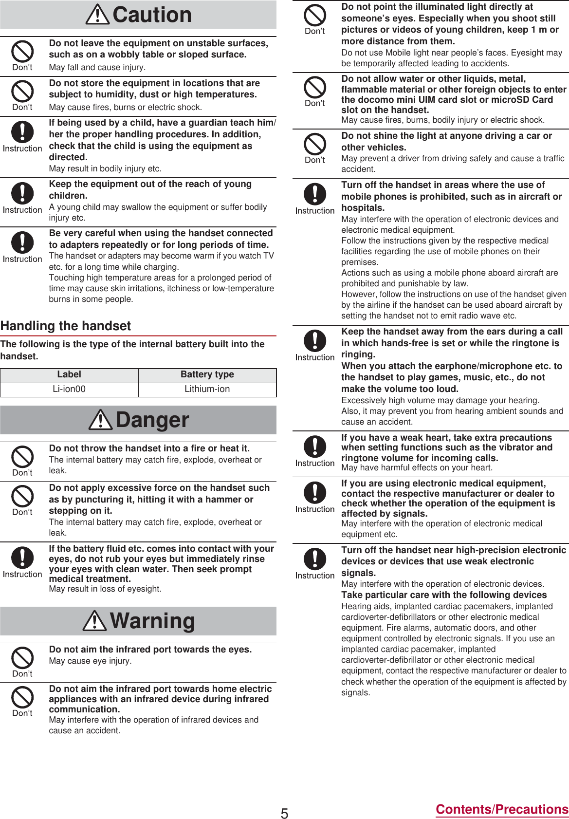 5Contents/PrecautionsThe following is the type of the internal battery built into the handset.CautionDo not leave the equipment on unstable surfaces, such as on a wobbly table or sloped surface.May fall and cause injury.Do not store the equipment in locations that are subject to humidity, dust or high temperatures.May cause fires, burns or electric shock.If being used by a child, have a guardian teach him/her the proper handling procedures. In addition, check that the child is using the equipment as directed.May result in bodily injury etc.Keep the equipment out of the reach of young children.A young child may swallow the equipment or suffer bodily injury etc.Be very careful when using the handset connected to adapters repeatedly or for long periods of time.The handset or adapters may become warm if you watch TV etc. for a long time while charging.Touching high temperature areas for a prolonged period of time may cause skin irritations, itchiness or low-temperature burns in some people.Handling the handsetLabel Battery typeLi-ion00 Lithium-ionDangerDo not throw the handset into a fire or heat it.The internal battery may catch fire, explode, overheat or leak.Do not apply excessive force on the handset such as by puncturing it, hitting it with a hammer or stepping on it.The internal battery may catch fire, explode, overheat or leak.If the battery fluid etc. comes into contact with your eyes, do not rub your eyes but immediately rinse your eyes with clean water. Then seek prompt medical treatment.May result in loss of eyesight.WarningDo not aim the infrared port towards the eyes.May cause eye injury.Do not aim the infrared port towards home electric appliances with an infrared device during infrared communication.May interfere with the operation of infrared devices and cause an accident.Do not point the illuminated light directly at someone’s eyes. Especially when you shoot still pictures or videos of young children, keep 1 m or more distance from them.Do not use Mobile light near people’s faces. Eyesight may be temporarily affected leading to accidents.Do not allow water or other liquids, metal, flammable material or other foreign objects to enter the docomo mini UIM card slot or microSD Card slot on the handset.May cause fires, burns, bodily injury or electric shock.Do not shine the light at anyone driving a car or other vehicles.May prevent a driver from driving safely and cause a traffic accident.Turn off the handset in areas where the use of mobile phones is prohibited, such as in aircraft or hospitals.May interfere with the operation of electronic devices and electronic medical equipment.Follow the instructions given by the respective medical facilities regarding the use of mobile phones on their premises.Actions such as using a mobile phone aboard aircraft are prohibited and punishable by law.However, follow the instructions on use of the handset given by the airline if the handset can be used aboard aircraft by setting the handset not to emit radio wave etc.Keep the handset away from the ears during a call in which hands-free is set or while the ringtone is ringing.When you attach the earphone/microphone etc. to the handset to play games, music, etc., do not make the volume too loud.Excessively high volume may damage your hearing.Also, it may prevent you from hearing ambient sounds and cause an accident.If you have a weak heart, take extra precautions when setting functions such as the vibrator and ringtone volume for incoming calls.May have harmful effects on your heart.If you are using electronic medical equipment, contact the respective manufacturer or dealer to check whether the operation of the equipment is affected by signals.May interfere with the operation of electronic medical equipment etc.Turn off the handset near high-precision electronic devices or devices that use weak electronic signals.May interfere with the operation of electronic devices.Take particular care with the following devicesHearing aids, implanted cardiac pacemakers, implanted cardioverter-defibrillators or other electronic medical equipment. Fire alarms, automatic doors, and other equipment controlled by electronic signals. If you use an implanted cardiac pacemaker, implanted cardioverter-defibrillator or other electronic medical equipment, contact the respective manufacturer or dealer to check whether the operation of the equipment is affected by signals.