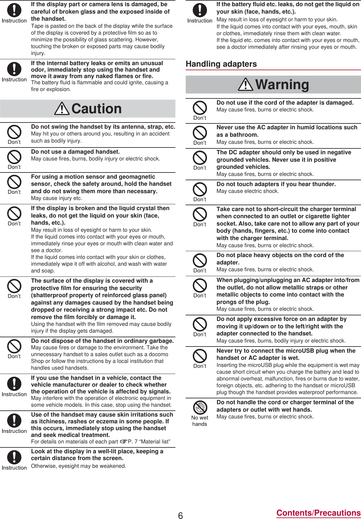 6Contents/PrecautionsIf the display part or camera lens is damaged, be careful of broken glass and the exposed inside of the handset.Tape is pasted on the back of the display while the surface of the display is covered by a protective film so as to minimize the possibility of glass scattering. However, touching the broken or exposed parts may cause bodily injury.If the internal battery leaks or emits an unusual odor, immediately stop using the handset and move it away from any naked flames or fire.The battery fluid is flammable and could ignite, causing a fire or explosion.CautionDo not swing the handset by its antenna, strap, etc.May hit you or others around you, resulting in an accident such as bodily injury.Do not use a damaged handset.May cause fires, burns, bodily injury or electric shock.For using a motion sensor and geomagnetic sensor, check the safety around, hold the handset and do not swing them more than necessary.May cause injury etc.If the display is broken and the liquid crystal then leaks, do not get the liquid on your skin (face, hands, etc.).May result in loss of eyesight or harm to your skin.If the liquid comes into contact with your eyes or mouth, immediately rinse your eyes or mouth with clean water and see a doctor. If the liquid comes into contact with your skin or clothes, immediately wipe it off with alcohol, and wash with water and soap.The surface of the display is covered with a protective film for ensuring the security (shatterproof property of reinforced glass panel) against any damages caused by the handset being dropped or receiving a strong impact etc. Do not remove the film forcibly or damage it.Using the handset with the film removed may cause bodily injury if the display gets damaged.Do not dispose of the handset in ordinary garbage.May cause fires or damage to the environment. Take the unnecessary handset to a sales outlet such as a docomo Shop or follow the instructions by a local institution that handles used handsets.If you use the handset in a vehicle, contact the vehicle manufacturer or dealer to check whether the operation of the vehicle is affected by signals.May interfere with the operation of electronic equipment in some vehicle models. In this case, stop using the handset.Use of the handset may cause skin irritations such as itchiness, rashes or eczema in some people. If this occurs, immediately stop using the handset and seek medical treatment.For details on materials of each part nP. 7 “Material list”Look at the display in a well-lit place, keeping a certain distance from the screen.Otherwise, eyesight may be weakened.If the battery fluid etc. leaks, do not get the liquid on your skin (face, hands, etc.).May result in loss of eyesight or harm to your skin.If the liquid comes into contact with your eyes, mouth, skin or clothes, immediately rinse them with clean water.If the liquid etc. comes into contact with your eyes or mouth, see a doctor immediately after rinsing your eyes or mouth.Handling adaptersWarningDo not use if the cord of the adapter is damaged.May cause fires, burns or electric shock.Never use the AC adapter in humid locations such as a bathroom.May cause fires, burns or electric shock.The DC adapter should only be used in negative grounded vehicles. Never use it in positive grounded vehicles.May cause fires, burns or electric shock.Do not touch adapters if you hear thunder.May cause electric shock.Take care not to short-circuit the charger terminal when connected to an outlet or cigarette lighter socket. Also, take care not to allow any part of your body (hands, fingers, etc.) to come into contact with the charger terminal.May cause fires, burns or electric shock.Do not place heavy objects on the cord of the adapter.May cause fires, burns or electric shock.When plugging/unplugging an AC adapter into/from the outlet, do not allow metallic straps or other metallic objects to come into contact with the prongs of the plug.May cause fires, burns or electric shock.Do not apply excessive force on an adapter by moving it up/down or to the left/right with the adapter connected to the handset.May cause fires, burns, bodily injury or electric shock.Never try to connect the microUSB plug when the handset or AC adapter is wet.Inserting the microUSB plug while the equipment is wet may cause short circuit when you charge the battery and lead to abnormal overheat, malfunction, fires or burns due to water, foreign objects, etc. adhering to the handset or microUSB plug though the handset provides waterproof performance.Do not handle the cord or charger terminal of the adapters or outlet with wet hands.May cause fires, burns or electric shock.
