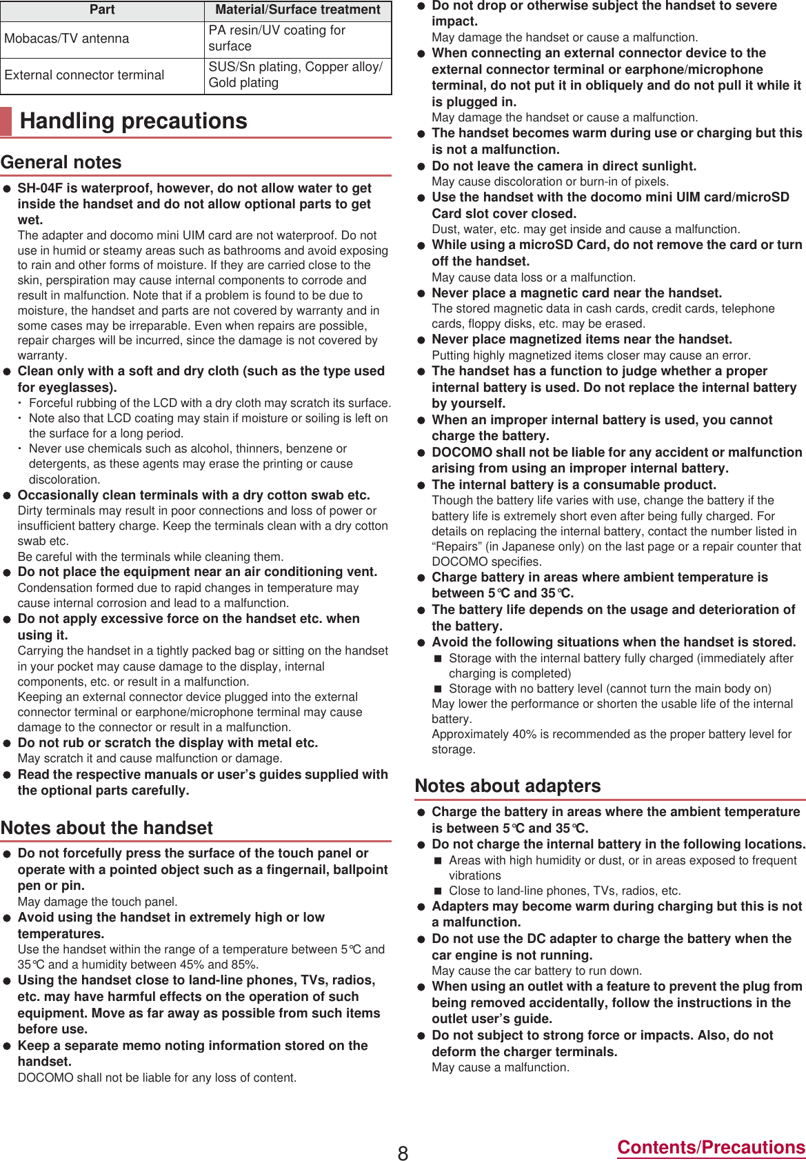 8Contents/Precautions SH-04F is waterproof, however, do not allow water to get inside the handset and do not allow optional parts to get wet.The adapter and docomo mini UIM card are not waterproof. Do not use in humid or steamy areas such as bathrooms and avoid exposing to rain and other forms of moisture. If they are carried close to the skin, perspiration may cause internal components to corrode and result in malfunction. Note that if a problem is found to be due to moisture, the handset and parts are not covered by warranty and in some cases may be irreparable. Even when repairs are possible, repair charges will be incurred, since the damage is not covered by warranty. Clean only with a soft and dry cloth (such as the type used for eyeglasses).ƦForceful rubbing of the LCD with a dry cloth may scratch its surface.ƦNote also that LCD coating may stain if moisture or soiling is left on the surface for a long period.ƦNever use chemicals such as alcohol, thinners, benzene or detergents, as these agents may erase the printing or cause discoloration. Occasionally clean terminals with a dry cotton swab etc.Dirty terminals may result in poor connections and loss of power or insufficient battery charge. Keep the terminals clean with a dry cotton swab etc.Be careful with the terminals while cleaning them. Do not place the equipment near an air conditioning vent.Condensation formed due to rapid changes in temperature may cause internal corrosion and lead to a malfunction. Do not apply excessive force on the handset etc. when using it.Carrying the handset in a tightly packed bag or sitting on the handset in your pocket may cause damage to the display, internal components, etc. or result in a malfunction.Keeping an external connector device plugged into the external connector terminal or earphone/microphone terminal may cause damage to the connector or result in a malfunction. Do not rub or scratch the display with metal etc.May scratch it and cause malfunction or damage. Read the respective manuals or user’s guides supplied with the optional parts carefully. Do not forcefully press the surface of the touch panel or operate with a pointed object such as a fingernail, ballpoint pen or pin.May damage the touch panel. Avoid using the handset in extremely high or low temperatures.Use the handset within the range of a temperature between 5°C and 35°C and a humidity between 45% and 85%. Using the handset close to land-line phones, TVs, radios, etc. may have harmful effects on the operation of such equipment. Move as far away as possible from such items before use. Keep a separate memo noting information stored on the handset.DOCOMO shall not be liable for any loss of content. Do not drop or otherwise subject the handset to severe impact.May damage the handset or cause a malfunction. When connecting an external connector device to the external connector terminal or earphone/microphone terminal, do not put it in obliquely and do not pull it while it is plugged in.May damage the handset or cause a malfunction. The handset becomes warm during use or charging but this is not a malfunction. Do not leave the camera in direct sunlight.May cause discoloration or burn-in of pixels. Use the handset with the docomo mini UIM card/microSD Card slot cover closed.Dust, water, etc. may get inside and cause a malfunction. While using a microSD Card, do not remove the card or turn off the handset.May cause data loss or a malfunction. Never place a magnetic card near the handset.The stored magnetic data in cash cards, credit cards, telephone cards, floppy disks, etc. may be erased. Never place magnetized items near the handset.Putting highly magnetized items closer may cause an error. The handset has a function to judge whether a proper internal battery is used. Do not replace the internal battery by yourself. When an improper internal battery is used, you cannot charge the battery. DOCOMO shall not be liable for any accident or malfunction arising from using an improper internal battery. The internal battery is a consumable product.Though the battery life varies with use, change the battery if the battery life is extremely short even after being fully charged. For details on replacing the internal battery, contact the number listed in “Repairs” (in Japanese only) on the last page or a repair counter that DOCOMO specifies. Charge battery in areas where ambient temperature is between 5°C and 35°C. The battery life depends on the usage and deterioration of the battery. Avoid the following situations when the handset is stored.Storage with the internal battery fully charged (immediately after charging is completed)Storage with no battery level (cannot turn the main body on)May lower the performance or shorten the usable life of the internal battery.Approximately 40% is recommended as the proper battery level for storage. Charge the battery in areas where the ambient temperature is between 5°C and 35°C. Do not charge the internal battery in the following locations.Areas with high humidity or dust, or in areas exposed to frequent vibrationsClose to land-line phones, TVs, radios, etc. Adapters may become warm during charging but this is not a malfunction. Do not use the DC adapter to charge the battery when the car engine is not running.May cause the car battery to run down. When using an outlet with a feature to prevent the plug from being removed accidentally, follow the instructions in the outlet user’s guide. Do not subject to strong force or impacts. Also, do not deform the charger terminals.May cause a malfunction.Mobacas/TV antenna PA resin/UV coating for surfaceExternal connector terminal SUS/Sn plating, Copper alloy/Gold platingHandling precautionsGeneral notesNotes about the handsetPart Material/Surface treatmentNotes about adapters