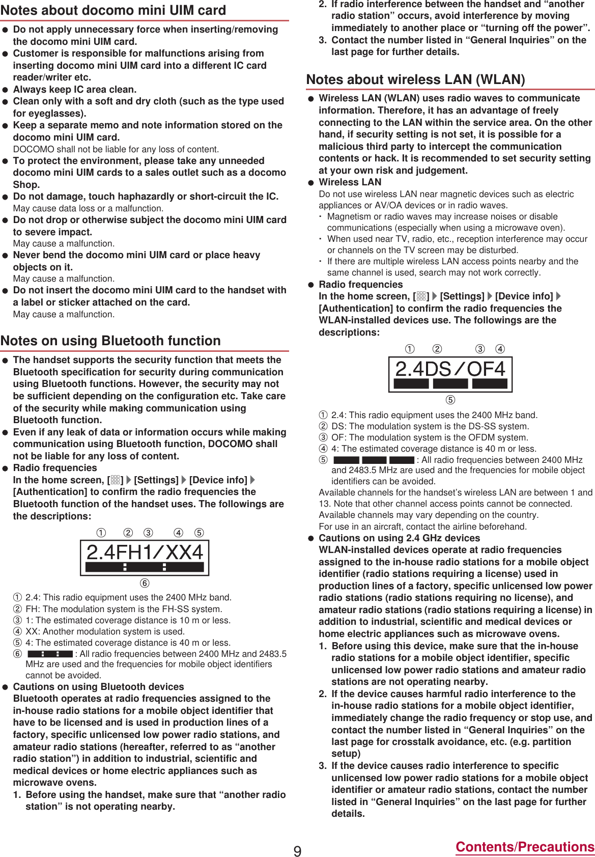 9Contents/Precautions Do not apply unnecessary force when inserting/removing the docomo mini UIM card. Customer is responsible for malfunctions arising from inserting docomo mini UIM card into a different IC card reader/writer etc. Always keep IC area clean. Clean only with a soft and dry cloth (such as the type used for eyeglasses). Keep a separate memo and note information stored on the docomo mini UIM card.DOCOMO shall not be liable for any loss of content. To protect the environment, please take any unneeded docomo mini UIM cards to a sales outlet such as a docomo Shop. Do not damage, touch haphazardly or short-circuit the IC.May cause data loss or a malfunction. Do not drop or otherwise subject the docomo mini UIM card to severe impact.May cause a malfunction. Never bend the docomo mini UIM card or place heavy objects on it.May cause a malfunction. Do not insert the docomo mini UIM card to the handset with a label or sticker attached on the card.May cause a malfunction. The handset supports the security function that meets the Bluetooth specification for security during communication using Bluetooth functions. However, the security may not be sufficient depending on the configuration etc. Take care of the security while making communication using Bluetooth function. Even if any leak of data or information occurs while making communication using Bluetooth function, DOCOMO shall not be liable for any loss of content. Radio frequenciesIn the home screen, [R]/[Settings]/[Device info]/[Authentication] to confirm the radio frequencies the Bluetooth function of the handset uses. The followings are the descriptions:ӱ2.4: This radio equipment uses the 2400 MHz band.ӲFH: The modulation system is the FH-SS system.ӳ1: The estimated coverage distance is 10 m or less.ӴXX: Another modulation system is used.ӵ4: The estimated coverage distance is 40 m or less.Ӷ: All radio frequencies between 2400 MHz and 2483.5 MHz are used and the frequencies for mobile object identifiers cannot be avoided. Cautions on using Bluetooth devicesBluetooth operates at radio frequencies assigned to the in-house radio stations for a mobile object identifier that have to be licensed and is used in production lines of a factory, specific unlicensed low power radio stations, and amateur radio stations (hereafter, referred to as “another radio station”) in addition to industrial, scientific and medical devices or home electric appliances such as microwave ovens.1. Before using the handset, make sure that “another radio station” is not operating nearby.2. If radio interference between the handset and “another radio station” occurs, avoid interference by moving immediately to another place or “turning off the power”.3. Contact the number listed in “General Inquiries” on the last page for further details. Wireless LAN (WLAN) uses radio waves to communicate information. Therefore, it has an advantage of freely connecting to the LAN within the service area. On the other hand, if security setting is not set, it is possible for a malicious third party to intercept the communication contents or hack. It is recommended to set security setting at your own risk and judgement. Wireless LANDo not use wireless LAN near magnetic devices such as electric appliances or AV/OA devices or in radio waves.ƦMagnetism or radio waves may increase noises or disable communications (especially when using a microwave oven).ƦWhen used near TV, radio, etc., reception interference may occur or channels on the TV screen may be disturbed.ƦIf there are multiple wireless LAN access points nearby and the same channel is used, search may not work correctly. Radio frequenciesIn the home screen, [R]/[Settings]/[Device info]/[Authentication] to confirm the radio frequencies the WLAN-installed devices use. The followings are the descriptions:ӱ2.4: This radio equipment uses the 2400 MHz band.ӲDS: The modulation system is the DS-SS system.ӳOF: The modulation system is the OFDM system.Ӵ4: The estimated coverage distance is 40 m or less.ӵ: All radio frequencies between 2400 MHz and 2483.5 MHz are used and the frequencies for mobile object identifiers can be avoided.Available channels for the handset’s wireless LAN are between 1 and 13. Note that other channel access points cannot be connected.Available channels may vary depending on the country.For use in an aircraft, contact the airline beforehand. Cautions on using 2.4 GHz devicesWLAN-installed devices operate at radio frequencies assigned to the in-house radio stations for a mobile object identifier (radio stations requiring a license) used in production lines of a factory, specific unlicensed low power radio stations (radio stations requiring no license), and amateur radio stations (radio stations requiring a license) in addition to industrial, scientific and medical devices or home electric appliances such as microwave ovens.1. Before using this device, make sure that the in-house radio stations for a mobile object identifier, specific unlicensed low power radio stations and amateur radio stations are not operating nearby.2. If the device causes harmful radio interference to the in-house radio stations for a mobile object identifier, immediately change the radio frequency or stop use, and contact the number listed in “General Inquiries” on the last page for crosstalk avoidance, etc. (e.g. partition setup)3. If the device causes radio interference to specific unlicensed low power radio stations for a mobile object identifier or amateur radio stations, contact the number listed in “General Inquiries” on the last page for further details.Notes about docomo mini UIM cardNotes on using Bluetooth functionӱġ Ӳġ ӳġ Ӵġ ӵġӶġNotes about wireless LAN (WLAN)ӱġ Ӳġ ӳġ Ӵġӵġ