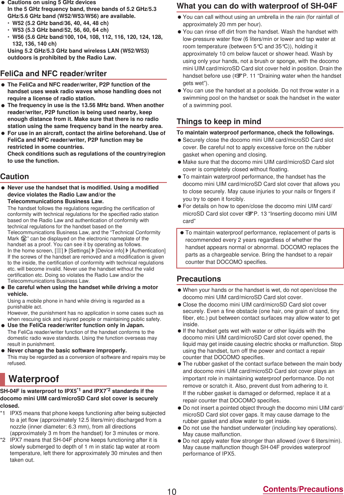 10 Contents/Precautions Cautions on using 5 GHz devicesIn the 5 GHz frequency band, three bands of 5.2 GHz/5.3 GHz/5.6 GHz band (W52/W53/W56) are available.ƦW52 (5.2 GHz band/36, 40, 44, 48 ch)ƦW53 (5.3 GHz band/52, 56, 60, 64 ch)ƦW56 (5.6 GHz band/100, 104, 108, 112, 116, 120, 124, 128, 132, 136, 140 ch)Using 5.2 GHz/5.3 GHz band wireless LAN (W52/W53) outdoors is prohibited by the Radio Law. The FeliCa and NFC reader/writer, P2P function of the handset uses weak radio waves whose handling does not require a license of radio station. The frequency in use is the 13.56 MHz band. When another reader/writer, P2P function is being used nearby, keep enough distance from it. Make sure that there is no radio station using the same frequency band in the nearby area. For use in an aircraft, contact the airline beforehand. Use of FeliCa and NFC reader/writer, P2P function may be restricted in some countries.Check conditions such as regulations of the country/region to use the function. Never use the handset that is modified. Using a modified device violates the Radio Law and/or the Telecommunications Business Law.The handset follows the regulations regarding the certification of conformity with technical regulations for the specified radio station based on the Radio Law and authentication of conformity with technical regulations for the handset based on the Telecommunications Business Law, and the “Technical Conformity Mark  ” can be displayed on the electronic nameplate of the handset as a proof. You can see it by operating as follows.In the home screen, [R]/[Settings]/[Device info]/[Authentication]If the screws of the handset are removed and a modification is given to the inside, the certification of conformity with technical regulations etc. will become invalid. Never use the handset without the valid certification etc. Doing so violates the Radio Law and/or the Telecommunications Business Law. Be careful when using the handset while driving a motor vehicle.Using a mobile phone in hand while driving is regarded as a punishable act.However, the punishment has no application in some cases such as when rescuing sick and injured people or maintaining public safety. Use the FeliCa reader/writer function only in Japan.The FeliCa reader/writer function of the handset conforms to the domestic radio wave standards. Using the function overseas may result in punishment. Never change the basic software improperly.This may be regarded as a conversion of software and repairs may be refused.SH-04F is waterproof to IPX5*1 and IPX7*2 standards if the docomo mini UIM card/microSD Card slot cover is securely closed.*1 IPX5 means that phone keeps functioning after being subjected to a jet flow (approximately 12.5 liters/min) discharged from a nozzle (inner diameter: 6.3 mm), from all directions (approximately 3 m from the handset) for 3 minutes or more.*2 IPX7 means that SH-04F phone keeps functioning after it is slowly submerged to depth of 1 m in static tap water at room temperature, left there for approximately 30 minutes and then taken out. You can call without using an umbrella in the rain (for rainfall of approximately 20 mm per hour). You can rinse off dirt from the handset. Wash the handset with low-pressure water flow (6 liters/min or lower and tap water at room temperature (between 5°C and 35°C)), holding it approximately 10 cm below faucet or shower head. Wash by using only your hands, not a brush or sponge, with the docomo mini UIM card/microSD Card slot cover held in position. Drain the handset before use (nP. 11 “Draining water when the handset gets wet”). You can use the handset at a poolside. Do not throw water in a swimming pool on the handset or soak the handset in the water of a swimming pool.To maintain waterproof performance, check the followings. Securely close the docomo mini UIM card/microSD Card slot cover. Be careful not to apply excessive force on the rubber gasket when opening and closing. Make sure that the docomo mini UIM card/microSD Card slot cover is completely closed without floating. To maintain waterproof performance, the handset has the docomo mini UIM card/microSD Card slot cover that allows you to close securely. May cause injuries to your nails or fingers if you try to open it forcibly. For details on how to open/close the docomo mini UIM card/microSD Card slot cover nP. 13 “Inserting docomo mini UIM card” When your hands or the handset is wet, do not open/close the docomo mini UIM card/microSD Card slot cover. Close the docomo mini UIM card/microSD Card slot cover securely. Even a fine obstacle (one hair, one grain of sand, tiny fiber, etc.) put between contact surfaces may allow water to get inside. If the handset gets wet with water or other liquids with the docomo mini UIM card/microSD Card slot cover opened, the liquid may get inside causing electric shocks or malfunction. Stop using the handset, turn off the power and contact a repair counter that DOCOMO specifies. The rubber gasket of the contact surface between the main body and docomo mini UIM card/microSD Card slot cover plays an important role in maintaining waterproof performance. Do not remove or scratch it. Also, prevent dust from adhering to it.If the rubber gasket is damaged or deformed, replace it at a repair counter that DOCOMO specifies. Do not insert a pointed object through the docomo mini UIM card/microSD Card slot cover gaps. It may cause damage to the rubber gasket and allow water to get inside. Do not use the handset underwater (including key operations). May cause malfunction. Do not apply water flow stronger than allowed (over 6 liters/min). May cause malfunction though SH-04F provides waterproof performance of IPX5.FeliCa and NFC reader/writerCautionWaterproofWhat you can do with waterproof of SH-04FThings to keep in mind To maintain waterproof performance, replacement of parts is recommended every 2 years regardless of whether the handset appears normal or abnormal. DOCOMO replaces the parts as a chargeable service. Bring the handset to a repair counter that DOCOMO specifies.Precautions