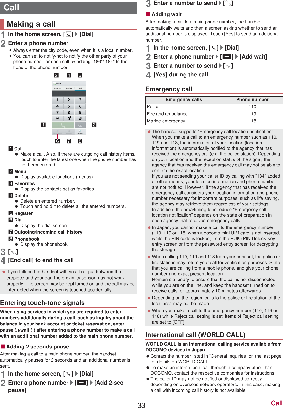 33 Call1In the home screen, []]/[Dial]2Enter a phone number:Always enter the city code, even when it is a local number.:You can set to notify/not to notify the other party of your phone number for each call by adding “186”/“184” to the head of the phone number.1Call Make a call. Also, if there are outgoing call history items, touch to enter the latest one when the phone number has not been entered.2Menu Display available functions (menus).3Favorites Display the contacts set as favorites.4Delete Delete an entered number. Touch and hold it to delete all the entered numbers.5Register6Dial Display the dial screen.7Outgoing/Incoming call history8Phonebook Display the phonebook.3[0]4[End call] to end the callWhen using services in which you are required to enter numbers additionally during a call, such as inquiry about the balance in your bank account or ticket reservation, enter pause (,)/wait (;) after entering a phone number to make a call with an additional number added to the main phone number.ɡAdding 2 seconds pauseAfter making a call to a main phone number, the handset automatically pauses for 2 seconds and an additional number is sent.1In the home screen, []]/[Dial]2Enter a phone number/[z]/[Add 2-sec pause]3Enter a number to send/[0]ɡAdding waitAfter making a call to a main phone number, the handset automatically waits and then a screen asking whether to send an additional number is displayed. Touch [Yes] to send an additional number.1In the home screen, []]/[Dial]2Enter a phone number/[z]/[Add wait]3Enter a number to send/[0]4[Yes] during the callWORLD CALL is an international calling service available from DOCOMO devices in Japan. Contact the number listed in “General Inquiries” on the last page for details on WORLD CALL. To make an international call through a company other than DOCOMO, contact the respective companies for instructions. The caller ID may not be notified or displayed correctly depending on overseas network operators. In this case, making a call with incoming call history is not available.CallMaking a call If you talk on the handset with your hair put between the earpiece and your ear, the proximity sensor may not work properly. The screen may be kept turned on and the call may be interrupted when the screen is touched accidentally.Entering touch-tone signalsEmergency callEmergency calls Phone numberPolice 110Fire and ambulance 119Marine emergency 118 The handset supports “Emergency call location notification”.When you make a call to an emergency number such as 110, 119 and 118, the information of your location (location information) is automatically notified to the agency that has received the emergency call (e.g. the police station). Depending on your location and the reception status of the signal, the agency that has received the emergency call may not be able to confirm the exact location.If you are not sending your caller ID by calling with “184” added or other means, your location information and phone number are not notified. However, if the agency that has received the emergency call considers your location information and phone number necessary for important purposes, such as life saving, the agency may retrieve them regardless of your settings.In addition, the area/timing to introduce “Emergency call location notification” depends on the state of preparation in each agency that receives emergency calls. In Japan, you cannot make a call to the emergency number (110, 119 or 118) when a docomo mini UIM card is not inserted, while the PIN code is locked, from the PUK (PIN Unlock Key) entry screen or from the password entry screen for decrypting the storage. When calling 110, 119 and 118 from your handset, the police or fire stations may return your call for verification purposes. State that you are calling from a mobile phone, and give your phone number and exact present location.Remain stationary to ensure that the call is not disconnected while you are on the line, and keep the handset turned on to receive calls for approximately 10 minutes afterwards. Depending on the region, calls to the police or fire station of the local area may not be made. When you make a call to the emergency number (110, 119 or 118) while Reject call setting is set, items of Reject call setting are set to [OFF].International call (WORLD CALL)