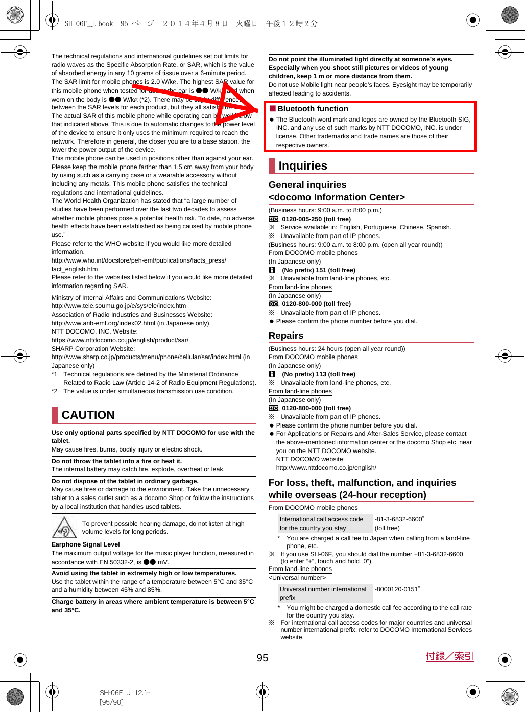 95 付録／索引SH-06F_J_12.fm[95/98]The technical regulations and international guidelines set out limits for radio waves as the Specific Absorption Rate, or SAR, which is the value of absorbed energy in any 10 grams of tissue over a 6-minute period.The SAR limit for mobile phones is 2.0 W/kg. The highest SAR value for this mobile phone when tested for use at the ear is ●● W/kg and when worn on the body is ●● W/kg (*2). There may be slight differences between the SAR levels for each product, but they all satisfy the limit.The actual SAR of this mobile phone while operating can be well below that indicated above. This is due to automatic changes to the power level of the device to ensure it only uses the minimum required to reach the network. Therefore in general, the closer you are to a base station, the lower the power output of the device.This mobile phone can be used in positions other than against your ear. Please keep the mobile phone farther than 1.5 cm away from your body by using such as a carrying case or a wearable accessory without including any metals. This mobile phone satisfies the technical regulations and international guidelines.The World Health Organization has stated that “a large number of studies have been performed over the last two decades to assess whether mobile phones pose a potential health risk. To date, no adverse health effects have been established as being caused by mobile phone use.”Please refer to the WHO website if you would like more detailed information.(http://www.who.int/docstore/peh-emf/publications/facts_press/fact_english.htm) Please refer to the websites listed below if you would like more detailed information regarding SAR. Ministry of Internal Affairs and Communications Website: (http://www.tele.soumu.go.jp/e/sys/ele/index.htm) Association of Radio Industries and Businesses Website: (http://www.arib-emf.org/index02.html) (in Japanese only)NTT DOCOMO, INC. Website: (https://www.nttdocomo.co.jp/english/product/sar/) SHARP Corporation Website: (http://www.sharp.co.jp/products/menu/phone/cellular/sar/index.html) (in Japanese only)*1 Technical regulations are defined by the Ministerial Ordinance Related to Radio Law (Article 14-2 of Radio Equipment Regulations).*2 The value is under simultaneous transmission use condition.Use only optional parts specified by NTT DOCOMO for use with the tablet.May cause fires, burns, bodily injury or electric shock.Do not throw the tablet into a fire or heat it.The internal battery may catch fire, explode, overheat or leak.Do not dispose of the tablet in ordinary garbage.May cause fires or damage to the environment. Take the unnecessary tablet to a sales outlet such as a docomo Shop or follow the instructions by a local institution that handles used tablets.Earphone Signal LevelThe maximum output voltage for the music player function, measured in accordance with EN 50332-2, is ●● mV.Avoid using the tablet in extremely high or low temperatures.Use the tablet within the range of a temperature between 5°C and 35°C and a humidity between 45% and 85%.Charge battery in areas where ambient temperature is between 5°C and 35°C.Do not point the illuminated light directly at someone’s eyes. Especially when you shoot still pictures or videos of young children, keep 1 m or more distance from them.Do not use Mobile light near people’s faces. Eyesight may be temporarily affected leading to accidents.■Bluetooth function The Bluetooth word mark and logos are owned by the Bluetooth SIG, INC. and any use of such marks by NTT DOCOMO, INC. is under license. Other trademarks and trade names are those of their respective owners. (Business hours: 9:00 a.m. to 8:00 p.m.)s0120-005-250 (toll free)※Service available in: English, Portuguese, Chinese, Spanish.※Unavailable from part of IP phones.(Business hours: 9:00 a.m. to 8:00 p.m. (open all year round))From DOCOMO mobile phones(In Japanese only)r(No prefix) 151 (toll free)※Unavailable from land-line phones, etc.From land-line phones(In Japanese only)s0120-800-000 (toll free)※Unavailable from part of IP phones. Please confirm the phone number before you dial.(Business hours: 24 hours (open all year round))From DOCOMO mobile phones(In Japanese only)r(No prefix) 113 (toll free)※Unavailable from land-line phones, etc.From land-line phones(In Japanese only)s0120-800-000 (toll free)※Unavailable from part of IP phones. Please confirm the phone number before you dial. For Applications or Repairs and After-Sales Service, please contact the above-mentioned information center or the docomo Shop etc. near you on the NTT DOCOMO website.NTT DOCOMO website: (http://www.nttdocomo.co.jp/english/)From DOCOMO mobile phones* You are charged a call fee to Japan when calling from a land-line phone, etc.※If you use SH-06F, you should dial the number +81-3-6832-6600 (to enter “+”, touch and hold “0”).From land-line phones&lt;Universal number&gt;* You might be charged a domestic call fee according to the call rate for the country you stay.※For international call access codes for major countries and universal number international prefix, refer to DOCOMO International Services website. CAUTIONTo prevent possible hearing damage, do not listen at high volume levels for long periods.InquiriesGeneral inquiries &lt;docomo Information Center&gt;RepairsFor loss, theft, malfunction, and inquiries while overseas (24-hour reception)International call access code for the country you stay-81-3-6832-6600* (toll free)Universal number international prefix-8000120-0151*SH-06F_J.book  95 ページ  ２０１４年４月８日　火曜日　午後１２時２分