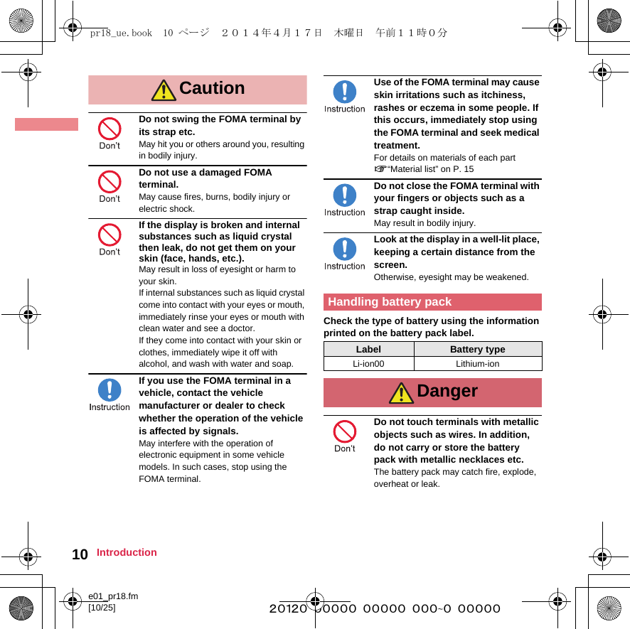 e01_pr18.fm[10/25] ~~~~~~~~~~~~~~~~~~~~~~~~~10 IntroductionDo not swing the FOMA terminal by its strap etc.May hit you or others around you, resulting in bodily injury.Do not use a damaged FOMA terminal.May cause fires, burns, bodily injury or electric shock.If the display is broken and internal substances such as liquid crystal then leak, do not get them on your skin (face, hands, etc.).May result in loss of eyesight or harm to your skin.If internal substances such as liquid crystal come into contact with your eyes or mouth, immediately rinse your eyes or mouth with clean water and see a doctor.If they come into contact with your skin or clothes, immediately wipe it off with alcohol, and wash with water and soap.If you use the FOMA terminal in a vehicle, contact the vehicle manufacturer or dealer to check whether the operation of the vehicle is affected by signals.May interfere with the operation of electronic equipment in some vehicle models. In such cases, stop using the FOMA terminal.Use of the FOMA terminal may cause skin irritations such as itchiness, rashes or eczema in some people. If this occurs, immediately stop using the FOMA terminal and seek medical treatment. For details on materials of each part n“Material list” on P. 15Do not close the FOMA terminal with your fingers or objects such as a strap caught inside.May result in bodily injury.Look at the display in a well-lit place, keeping a certain distance from the screen.Otherwise, eyesight may be weakened.Check the type of battery using the information printed on the battery pack label.Do not touch terminals with metallic objects such as wires. In addition, do not carry or store the battery pack with metallic necklaces etc.The battery pack may catch fire, explode, overheat or leak.CautionHandling battery packLabel Battery typeLi-ion00 Lithium-ionDangerpr18_ue.book  10 ページ  ２０１４年４月１７日　木曜日　午前１１時０分