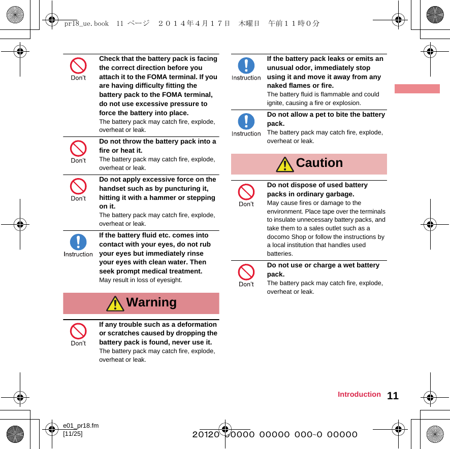 e01_pr18.fm[11/25] ~~~~~~~~~~~~~~~~~~~~~~~~~11IntroductionCheck that the battery pack is facing the correct direction before you attach it to the FOMA terminal. If you are having difficulty fitting the battery pack to the FOMA terminal, do not use excessive pressure to force the battery into place. The battery pack may catch fire, explode, overheat or leak.Do not throw the battery pack into a fire or heat it.The battery pack may catch fire, explode, overheat or leak.Do not apply excessive force on the handset such as by puncturing it, hitting it with a hammer or stepping on it.The battery pack may catch fire, explode, overheat or leak.If the battery fluid etc. comes into contact with your eyes, do not rub your eyes but immediately rinse your eyes with clean water. Then seek prompt medical treatment.May result in loss of eyesight.If any trouble such as a deformation or scratches caused by dropping the battery pack is found, never use it.The battery pack may catch fire, explode, overheat or leak.If the battery pack leaks or emits an unusual odor, immediately stop using it and move it away from any naked flames or fire.The battery fluid is flammable and could ignite, causing a fire or explosion.Do not allow a pet to bite the battery pack.The battery pack may catch fire, explode, overheat or leak.Do not dispose of used battery packs in ordinary garbage.May cause fires or damage to the environment. Place tape over the terminals to insulate unnecessary battery packs, and take them to a sales outlet such as a docomo Shop or follow the instructions by a local institution that handles used batteries.Do not use or charge a wet battery pack.The battery pack may catch fire, explode, overheat or leak.WarningCautionpr18_ue.book  11 ページ  ２０１４年４月１７日　木曜日　午前１１時０分