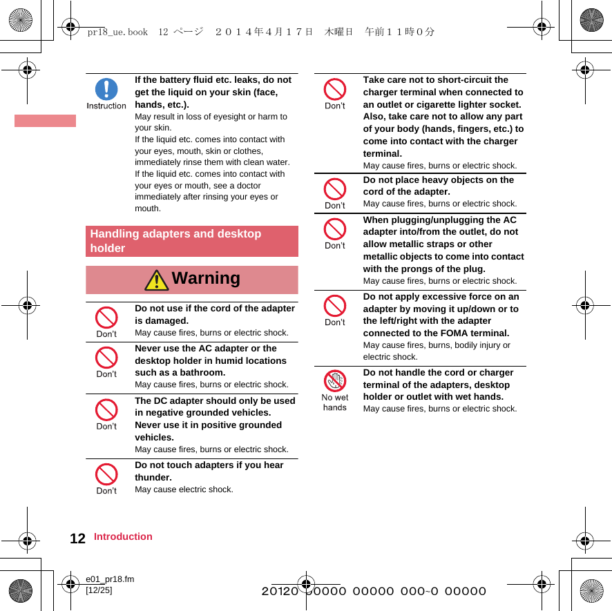 e01_pr18.fm[12/25] ~~~~~~~~~~~~~~~~~~~~~~~~~12 IntroductionIf the battery fluid etc. leaks, do not get the liquid on your skin (face, hands, etc.).May result in loss of eyesight or harm to your skin.If the liquid etc. comes into contact with your eyes, mouth, skin or clothes, immediately rinse them with clean water.If the liquid etc. comes into contact with your eyes or mouth, see a doctor immediately after rinsing your eyes or mouth.Do not use if the cord of the adapter is damaged.May cause fires, burns or electric shock.Never use the AC adapter or the desktop holder in humid locations such as a bathroom.May cause fires, burns or electric shock.The DC adapter should only be used in negative grounded vehicles. Never use it in positive grounded vehicles.May cause fires, burns or electric shock.Do not touch adapters if you hear thunder.May cause electric shock.Take care not to short-circuit the charger terminal when connected to an outlet or cigarette lighter socket. Also, take care not to allow any part of your body (hands, fingers, etc.) to come into contact with the charger terminal.May cause fires, burns or electric shock.Do not place heavy objects on the cord of the adapter.May cause fires, burns or electric shock.When plugging/unplugging the AC adapter into/from the outlet, do not allow metallic straps or other metallic objects to come into contact with the prongs of the plug.May cause fires, burns or electric shock.Do not apply excessive force on an adapter by moving it up/down or to the left/right with the adapter connected to the FOMA terminal.May cause fires, burns, bodily injury or electric shock.Do not handle the cord or charger terminal of the adapters, desktop holder or outlet with wet hands.May cause fires, burns or electric shock. Handling adapters and desktop holderWarningpr18_ue.book  12 ページ  ２０１４年４月１７日　木曜日　午前１１時０分