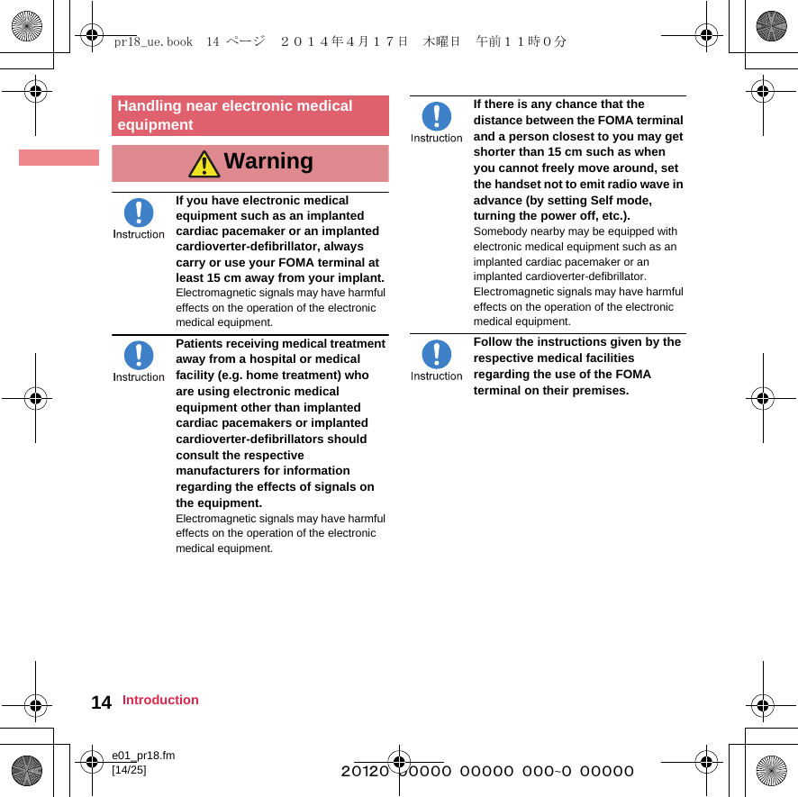 e01_pr18.fm[14/25] ~~~~~~~~~~~~~~~~~~~~~~~~~14 IntroductionIf you have electronic medical equipment such as an implanted cardiac pacemaker or an implanted cardioverter-defibrillator, always carry or use your FOMA terminal at least 15 cm away from your implant.Electromagnetic signals may have harmful effects on the operation of the electronic medical equipment.Patients receiving medical treatment away from a hospital or medical facility (e.g. home treatment) who are using electronic medical equipment other than implanted cardiac pacemakers or implanted cardioverter-defibrillators should consult the respective manufacturers for information regarding the effects of signals on the equipment.Electromagnetic signals may have harmful effects on the operation of the electronic medical equipment.If there is any chance that the distance between the FOMA terminal and a person closest to you may get shorter than 15 cm such as when you cannot freely move around, set the handset not to emit radio wave in advance (by setting Self mode, turning the power off, etc.).Somebody nearby may be equipped with electronic medical equipment such as an implanted cardiac pacemaker or an implanted cardioverter-defibrillator. Electromagnetic signals may have harmful effects on the operation of the electronic medical equipment.Follow the instructions given by the respective medical facilities regarding the use of the FOMA terminal on their premises.Handling near electronic medical equipmentWarningpr18_ue.book  14 ページ  ２０１４年４月１７日　木曜日　午前１１時０分