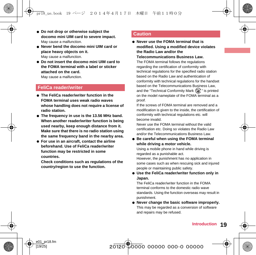 e01_pr18.fm[19/25] ~~~~~~~~~~~~~~~~~~~~~~~~~19Introduction Do not drop or otherwise subject the docomo mini UIM card to severe impact.May cause a malfunction. Never bend the docomo mini UIM card or place heavy objects on it.May cause a malfunction. Do not insert the docomo mini UIM card to the FOMA terminal with a label or sticker attached on the card.May cause a malfunction. The FeliCa reader/writer function in the FOMA terminal uses weak radio waves whose handling does not require a license of radio station. The frequency in use is the 13.56 MHz band. When another reader/writer function is being used nearby, keep enough distance from it. Make sure that there is no radio station using the same frequency band in the nearby area. For use in an aircraft, contact the airline beforehand. Use of FeliCa reader/writer function may be restricted in some countries.Check conditions such as regulations of the country/region to use the function. Never use the FOMA terminal that is modified. Using a modified device violates the Radio Law and/or the Telecommunications Business Law.The FOMA terminal follows the regulations regarding the certification of conformity with technical regulations for the specified radio station based on the Radio Law and authentication of conformity with technical regulations for the handset based on the Telecommunications Business Law, and the “Technical Conformity Mark  ” is printed on the model nameplate of the FOMA terminal as a proof. If the screws of FOMA terminal are removed and a modification is given to the inside, the certification of conformity with technical regulations etc. will become invalid. Never use the FOMA terminal without the valid certification etc. Doing so violates the Radio Law and/or the Telecommunications Business Law. Be careful when using the FOMA terminal while driving a motor vehicle. Using a mobile phone in hand while driving is regarded as a punishable act.However, the punishment has no application in some cases such as when rescuing sick and injured people or maintaining public safety. Use the FeliCa reader/writer function only in Japan.The FeliCa reader/writer function in the FOMA terminal conforms to the domestic radio wave standards. Using the function overseas may result in punishment. Never change the basic software improperly.This may be regarded as a conversion of software and repairs may be refused.FeliCa reader/writerCautionpr18_ue.book  19 ページ  ２０１４年４月１７日　木曜日　午前１１時０分