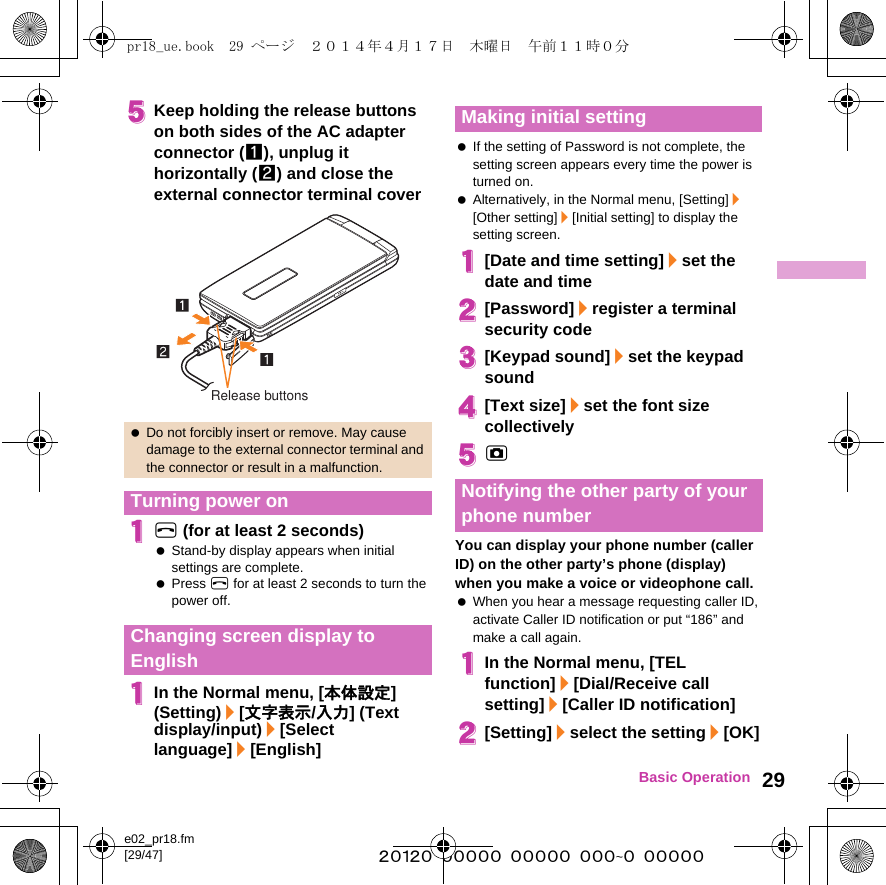 e02_pr18.fm[29/47] ~~~~~~~~~~~~~~~~~~~~~~~~~29Basic Operation5Keep holding the release buttons on both sides of the AC adapter connector (1), unplug it horizontally (2) and close the external connector terminal cover1H (for at least 2 seconds) Stand-by display appears when initial settings are complete. Press H for at least 2 seconds to turn the power off.1In the Normal menu, [本体設定] (Setting)/[文字表示/入力] (Text display/input)/[Select language]/[English] If the setting of Password is not complete, the setting screen appears every time the power is turned on. Alternatively, in the Normal menu, [Setting]/[Other setting]/[Initial setting] to display the setting screen.1[Date and time setting]/set the date and time2[Password]/register a terminal security code3[Keypad sound]/set the keypad sound4[Text size]/set the font size collectively5CYou can display your phone number (caller ID) on the other party’s phone (display) when you make a voice or videophone call. When you hear a message requesting caller ID, activate Caller ID notification or put “186” and make a call again.1In the Normal menu, [TEL function]/[Dial/Receive call setting]/[Caller ID notification]2[Setting]/select the setting/[OK] Do not forcibly insert or remove. May cause damage to the external connector terminal and the connector or result in a malfunction.Turning power onChanging screen display to EnglishRelease buttonsMaking initial settingNotifying the other party of your phone numberpr18_ue.book  29 ページ  ２０１４年４月１７日　木曜日　午前１１時０分