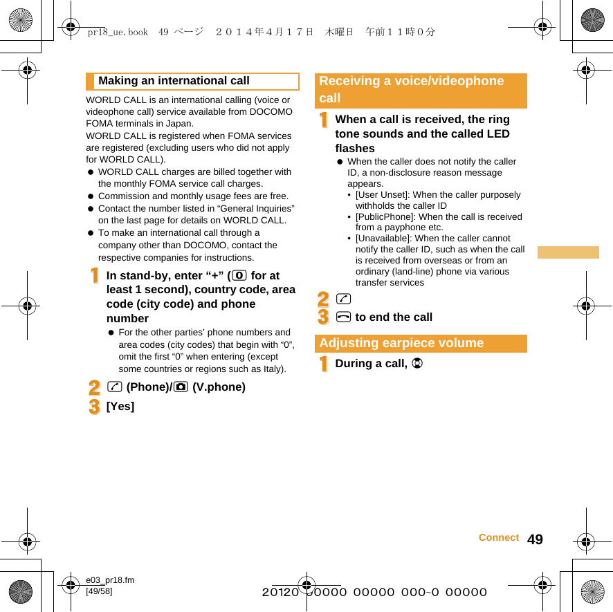 e03_pr18.fm[49/58] ~~~~~~~~~~~~~~~~~~~~~~~~~49ConnectWORLD CALL is an international calling (voice or videophone call) service available from DOCOMO FOMA terminals in Japan.WORLD CALL is registered when FOMA services are registered (excluding users who did not apply for WORLD CALL). WORLD CALL charges are billed together with the monthly FOMA service call charges. Commission and monthly usage fees are free. Contact the number listed in “General Inquiries” on the last page for details on WORLD CALL. To make an international call through a company other than DOCOMO, contact the respective companies for instructions.1In stand-by, enter “+” (0 for at least 1 second), country code, area code (city code) and phone number For the other parties’ phone numbers and area codes (city codes) that begin with “0”, omit the first “0” when entering (except some countries or regions such as Italy).2s (Phone)/C (V.phone)3[Yes]1When a call is received, the ring tone sounds and the called LED flashes When the caller does not notify the caller ID, a non-disclosure reason message appears.• [User Unset]: When the caller purposely withholds the caller ID• [PublicPhone]: When the call is received from a payphone etc.• [Unavailable]: When the caller cannot notify the caller ID, such as when the call is received from overseas or from an ordinary (land-line) phone via various transfer services2s3H to end the call1During a call, uMaking an international call Receiving a voice/videophone callAdjusting earpiece volumepr18_ue.book  49 ページ  ２０１４年４月１７日　木曜日　午前１１時０分