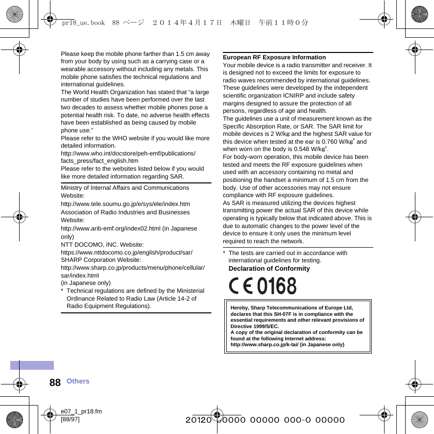 e07_1_pr18.fm[88/97] ~~~~~~~~~~~~~~~~~~~~~~~~~88 OthersPlease keep the mobile phone farther than 1.5 cm away from your body by using such as a carrying case or a wearable accessory without including any metals. This mobile phone satisfies the technical regulations and international guidelines.The World Health Organization has stated that “a large number of studies have been performed over the last two decades to assess whether mobile phones pose a potential health risk. To date, no adverse health effects have been established as being caused by mobile phone use.”Please refer to the WHO website if you would like more detailed information.(http://www.who.int/docstore/peh-emf/publications/facts_press/fact_english.htm) Please refer to the websites listed below if you would like more detailed information regarding SAR. Ministry of Internal Affairs and Communications Website:(http://www.tele.soumu.go.jp/e/sys/ele/index.htm) Association of Radio Industries and Businesses Website: (http://www.arib-emf.org/index02.html) (in Japanese only)NTT DOCOMO, INC. Website: (https://www.nttdocomo.co.jp/english/product/sar/)SHARP Corporation Website: (http://www.sharp.co.jp/products/menu/phone/cellular/sar/index.html) (in Japanese only)* Technical regulations are defined by the Ministerial Ordinance Related to Radio Law (Article 14-2 of Radio Equipment Regulations).European RF Exposure InformationYour mobile device is a radio transmitter and receiver. It is designed not to exceed the limits for exposure to radio waves recommended by international guidelines. These guidelines were developed by the independent scientific organization ICNIRP and include safety margins designed to assure the protection of all persons, regardless of age and health.The guidelines use a unit of measurement known as the Specific Absorption Rate, or SAR. The SAR limit for mobile devices is 2 W/kg and the highest SAR value for this device when tested at the ear is 0.760 W/kg* and when worn on the body is 0.548 W/kg*.For body-worn operation, this mobile device has been tested and meets the RF exposure guidelines when used with an accessory containing no metal and positioning the handset a minimum of 1.5 cm from the body. Use of other accessories may not ensure compliance with RF exposure guidelines.As SAR is measured utilizing the devices highest transmitting power the actual SAR of this device while operating is typically below that indicated above. This is due to automatic changes to the power level of the device to ensure it only uses the minimum level required to reach the network.* The tests are carried out in accordance with international guidelines for testing.Declaration of ConformityHereby, Sharp Telecommunications of Europe Ltd, declares that this SH-07F is in compliance with the essential requirements and other relevant provisions of Directive 1999/5/EC.A copy of the original declaration of conformity can befound at the following Internet address:(http://www.sharp.co.jp/k-tai/) (in Japanese only)pr18_ue.book  88 ページ  ２０１４年４月１７日　木曜日　午前１１時０分