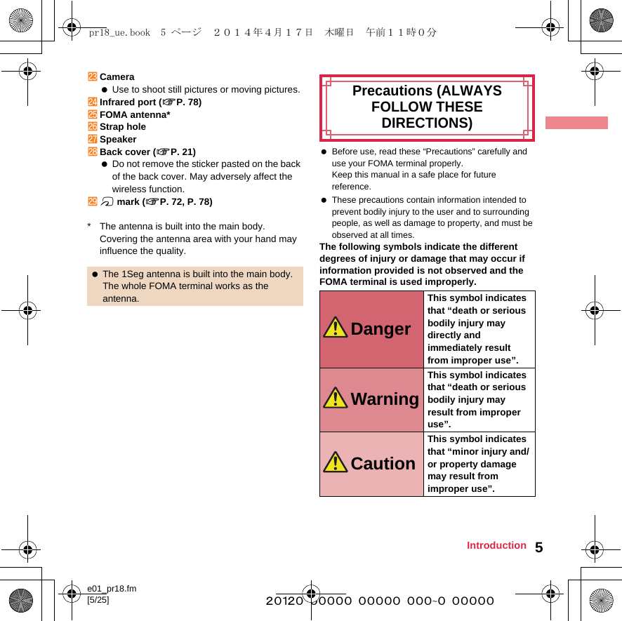 e01_pr18.fm[5/25] ~~~~~~~~~~~~~~~~~~~~~~~~~5IntroductionnCamera Use to shoot still pictures or moving pictures.oInfrared port (nP. 78)pFOMA antenna*qStrap holerSpeakersBack cover (nP. 21) Do not remove the sticker pasted on the back of the back cover. May adversely affect the wireless function.tb mark (nP. 72, P. 78)* The antenna is built into the main body. Covering the antenna area with your hand may influence the quality. Before use, read these “Precautions” carefully and use your FOMA terminal properly.Keep this manual in a safe place for future reference. These precautions contain information intended to prevent bodily injury to the user and to surrounding people, as well as damage to property, and must be observed at all times.The following symbols indicate the different degrees of injury or damage that may occur if information provided is not observed and the FOMA terminal is used improperly. The 1Seg antenna is built into the main body. The whole FOMA terminal works as the antenna.Precautions (ALWAYS FOLLOW THESE DIRECTIONS)DangerThis symbol indicates that “death or serious bodily injury may directly and immediately result from improper use”.WarningThis symbol indicates that “death or serious bodily injury may result from improper use”.CautionThis symbol indicates that “minor injury and/or property damage may result from improper use”.pr18_ue.book  5 ページ  ２０１４年４月１７日　木曜日　午前１１時０分