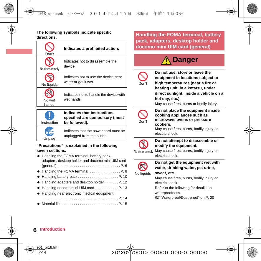 e01_pr18.fm[6/25] ~~~~~~~~~~~~~~~~~~~~~~~~~6IntroductionThe following symbols indicate specific directions.“Precautions” is explained in the following seven sections. Handling the FOMA terminal, battery pack, adapters, desktop holder and docomo mini UIM card (general) . . . . . . . . . . . . . . . . . . . . . . . . . . . . . . .P. 6 Handling the FOMA terminal  . . . . . . . . . . . . . . . P. 8 Handling battery pack . . . . . . . . . . . . . . . . . . . . P. 10 Handling adapters and desktop holder. . . . . . .P. 12 Handling docomo mini UIM card. . . . . . . . . . . . P. 13 Handling near electronic medical equipment . . . . . . . . . . . . . . . . . . . . . . . . . . . . . . . . . . . . . P. 14 Material list . . . . . . . . . . . . . . . . . . . . . . . . . . . .P. 15Do not use, store or leave the equipment in locations subject to high temperatures (near a fire or heating unit, in a kotatsu, under direct sunlight, inside a vehicle on a hot day, etc.).May cause fires, burns or bodily injury.Do not place the equipment inside cooking appliances such as microwave ovens or pressure cookers.May cause fires, burns, bodily injury or electric shock.Do not attempt to disassemble or modify the equipment.May cause fires, burns, bodily injury or electric shock.Do not get the equipment wet with water, drinking water, pet urine, sweat, etc.May cause fires, burns, bodily injury or electric shock. Refer to the following for details on waterproofness. n“Waterproof/Dust-proof” on P. 20Indicates a prohibited action.Indicates not to disassemble the device.Indicates not to use the device near water or get it wet.Indicates not to handle the device with wet hands.Indicates that instructions specified are compulsory (must be followed).Indicates that the power cord must be unplugged from the outlet.Handling the FOMA terminal, battery pack, adapters, desktop holder and docomo mini UIM card (general)Dangerpr18_ue.book  6 ページ  ２０１４年４月１７日　木曜日　午前１１時０分