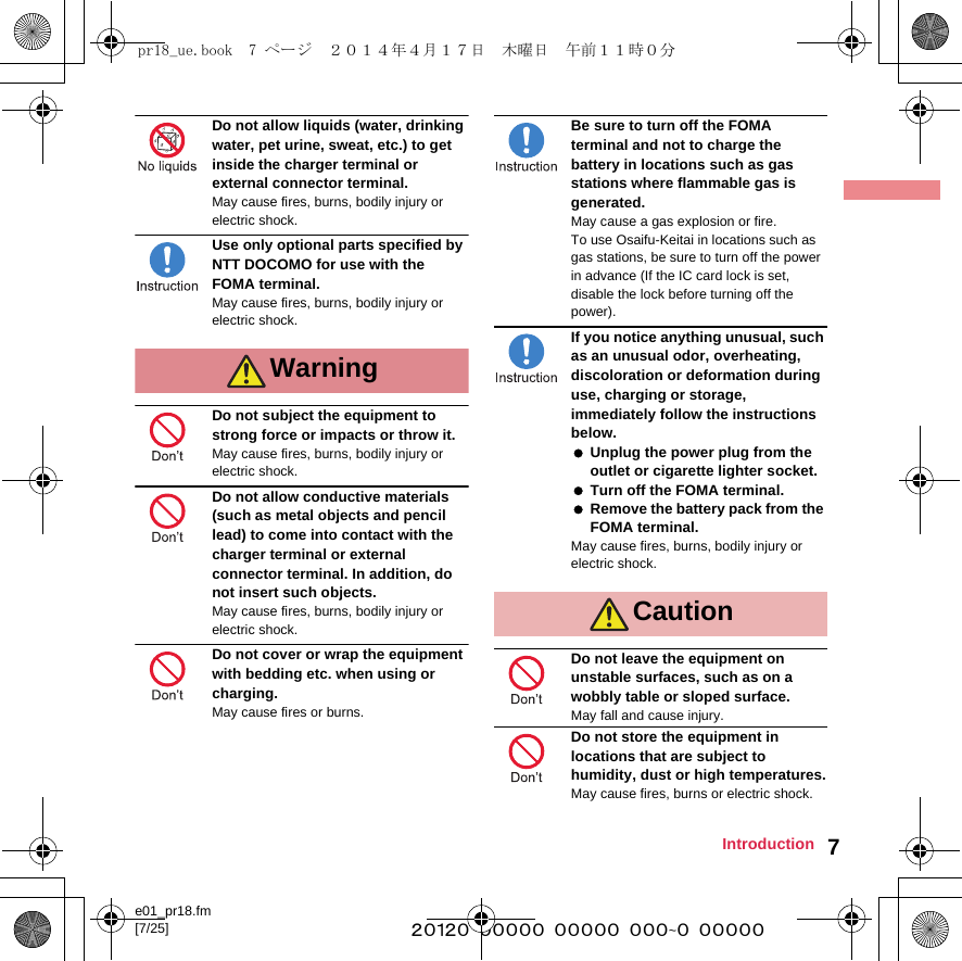 e01_pr18.fm[7/25] ~~~~~~~~~~~~~~~~~~~~~~~~~7IntroductionDo not allow liquids (water, drinking water, pet urine, sweat, etc.) to get inside the charger terminal or external connector terminal.May cause fires, burns, bodily injury or electric shock.Use only optional parts specified by NTT DOCOMO for use with the FOMA terminal.May cause fires, burns, bodily injury or electric shock.Do not subject the equipment to strong force or impacts or throw it.May cause fires, burns, bodily injury or electric shock.Do not allow conductive materials (such as metal objects and pencil lead) to come into contact with the charger terminal or external connector terminal. In addition, do not insert such objects.May cause fires, burns, bodily injury or electric shock.Do not cover or wrap the equipment with bedding etc. when using or charging.May cause fires or burns.Be sure to turn off the FOMA terminal and not to charge the battery in locations such as gas stations where flammable gas is generated.May cause a gas explosion or fire.To use Osaifu-Keitai in locations such as gas stations, be sure to turn off the power in advance (If the IC card lock is set, disable the lock before turning off the power).If you notice anything unusual, such as an unusual odor, overheating, discoloration or deformation during use, charging or storage, immediately follow the instructions below. Unplug the power plug from the outlet or cigarette lighter socket. Turn off the FOMA terminal. Remove the battery pack from the FOMA terminal.May cause fires, burns, bodily injury or electric shock.Do not leave the equipment on unstable surfaces, such as on a wobbly table or sloped surface.May fall and cause injury.Do not store the equipment in locations that are subject to humidity, dust or high temperatures.May cause fires, burns or electric shock.WarningCautionpr18_ue.book  7 ページ  ２０１４年４月１７日　木曜日　午前１１時０分