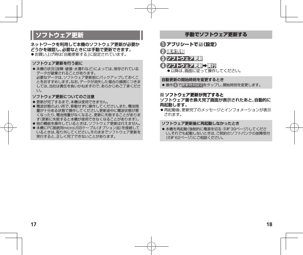 17 18ネットワークを利用して本機のソフトウェア更新が必要かどうかを確認し、必要なときには手動で更新できます。⿟お買い上げ時は「自動更新する」に設定されています。ソフトウェア更新を行う前に⿟ 本機の状況（故障・破損・水濡れなど）によっては、保存されているデータが破棄されることがあります。必要なデータは、ソフトウェア更新前にバックアップしておくことをおすすめします。なお、データが消失した場合の損害につきましては、当社は責任を負いかねますので、あらかじめご了承ください。ソフトウェア更新についてのご注意⿟ 更新が完了するまで、本機は使用できません。⿟ 電波状態のよい所で、移動せずに操作してください。また、電池残量が十分ある状態で操作してください。更新途中に電波状態が悪くなったり、電池残量がなくなると、更新に失敗することがあります（更新に失敗すると本機が使用できなくなることがあります）。⿟ 他の機能を操作しているときは、ソフトウェア更新は行えません。⿟ 本機にPC接続用microUSBケーブル（オプション品）を接続しているときは、取り外してください。そのままでソフトウェア更新を実行すると、正しく完了できないことがあります。❶ ❷❸❹󰜏⿟以降は、画面に従って操作してください。自動更新の開始時刻を変更するとき⿟ 操作❹で更新時刻設定をタップし、開始時刻を変更します。 ソフトウェア書き換え完了画面が表示されたあと、自動的に再起動します。⿟再起動後、更新完了のメッセージとインフォメーションが表示されます。ソフトウェア更新後に再起動しなかったとき⿟ 本機を再起動（強制的に電源を切る：☞39ページ）してください。それでも起動しないときは、ご契約のソフトバンクの故障受付（☞62ページ）にご相談ください。