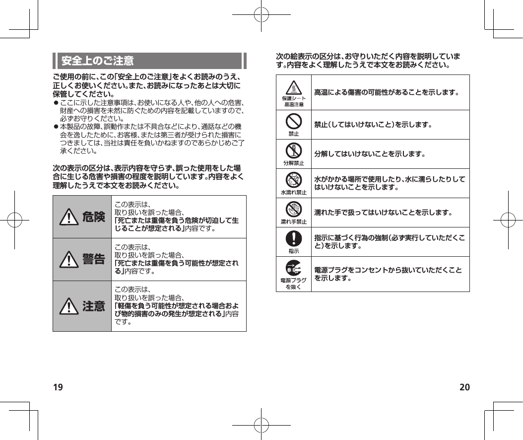 19 20ご使用の前に、この「安全上のご注意」をよくお読みのうえ、正しくお使いください。また、お読みになったあとは大切に保管してください。⿟ここに示した注意事項は、お使いになる人や、他の人への危害、財産への損害を未然に防ぐための内容を記載していますので、必ずお守りください。⿟本製品の故障、誤動作または不具合などにより、通話などの機会を逸したために、お客様、または第三者が受けられた損害につきましては、当社は責任を負いかねますのであらかじめご了承ください。次の表示の区分は、表示内容を守らず、誤った使用をした場合に生じる危害や損害の程度を説明しています。内容をよく理解したうえで本文をお読みください。この表示は、取り扱いを誤った場合、「死亡または重傷を負う危険が切迫して生じることが想定される」内容です。この表示は、取り扱いを誤った場合、「死亡または重傷を負う可能性が想定される」内容です。この表示は、取り扱いを誤った場合、「軽傷を負う可能性が想定される場合および物的損害のみの発生が想定される」内容です。次の絵表示の区分は、お守りいただく内容を説明しています。内容をよく理解したうえで本文をお読みください。高温による傷害の可能性があることを示します。禁止（してはいけないこと）を示します。分解してはいけないことを示します。水がかかる場所で使用したり、水に濡らしたりしてはいけないことを示します。濡れた手で扱ってはいけないことを示します。指示に基づく行為の強制（必ず実行していただくこと）を示します。電源プラグをコンセントから抜いていただくことを示します。