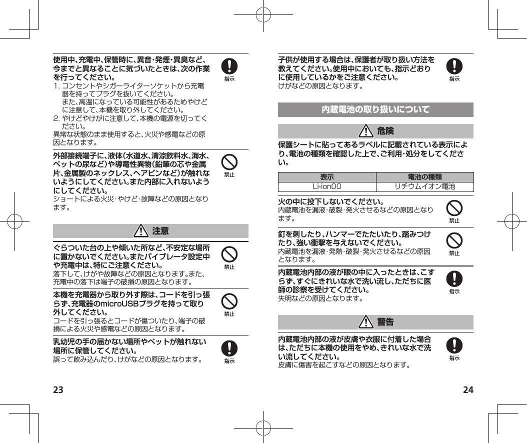 23 24使用中、充電中、保管時に、異音・発煙・異臭など、今までと異なることに気づいたときは、次の作業を行ってください。1.コンセントやシガーライターソケットから充電器を持ってプラグを抜いてください。また、高温になっている可能性があるためやけどに注意して、本機を取り外してください。2.やけどやけがに注意して、本機の電源を切ってください。異常な状態のまま使用すると、火災や感電などの原因となります。外部接続端子に、液体（水道水、清涼飲料水、海水、ペットの尿など）や導電性異物（鉛筆の芯や金属片、金属製のネックレス、ヘアピンなど）が触れないようにしてください。また内部に入れないようにしてください。ショートによる火災・やけど・故障などの原因となります。ぐらついた台の上や傾いた所など、不安定な場所に置かないでください。またバイブレータ設定中や充電中は、特にご注意ください。落下して、けがや故障などの原因となります。また、充電中の落下は端子の破損の原因となります。本機を充電器から取り外す際は、コードを引っ張らず、充電器のmicroUSBプラグを持って取り外してください。コードを引っ張るとコードが傷ついたり、端子の破損による火災や感電などの原因となります。乳幼児の手の届かない場所やペットが触れない場所に保管してください。誤って飲み込んだり、けがなどの原因となります。子供が使用する場合は、保護者が取り扱い方法を教えてください。使用中においても、指示どおりに使用しているかをご注意ください。けがなどの原因となります。保護シートに貼ってあるラベルに記載されている表示により、電池の種類を確認した上で、ご利用・処分をしてください。表示 電池の種類Li-ion00 リチウムイオン電池火の中に投下しないでください。内蔵電池を漏液・破裂・発火させるなどの原因となります。釘を刺したり、ハンマーでたたいたり、踏みつけたり、強い衝撃を与えないでください。内蔵電池を漏液・発熱・破裂・発火させるなどの原因となります。内蔵電池内部の液が眼の中に入ったときは、こすらず、すぐにきれいな水で洗い流し、ただちに医師の診察を受けてください。失明などの原因となります。内蔵電池内部の液が皮膚や衣服に付着した場合は、ただちに本機の使用をやめ、きれいな水で洗い流してください。皮膚に傷害を起こすなどの原因となります。