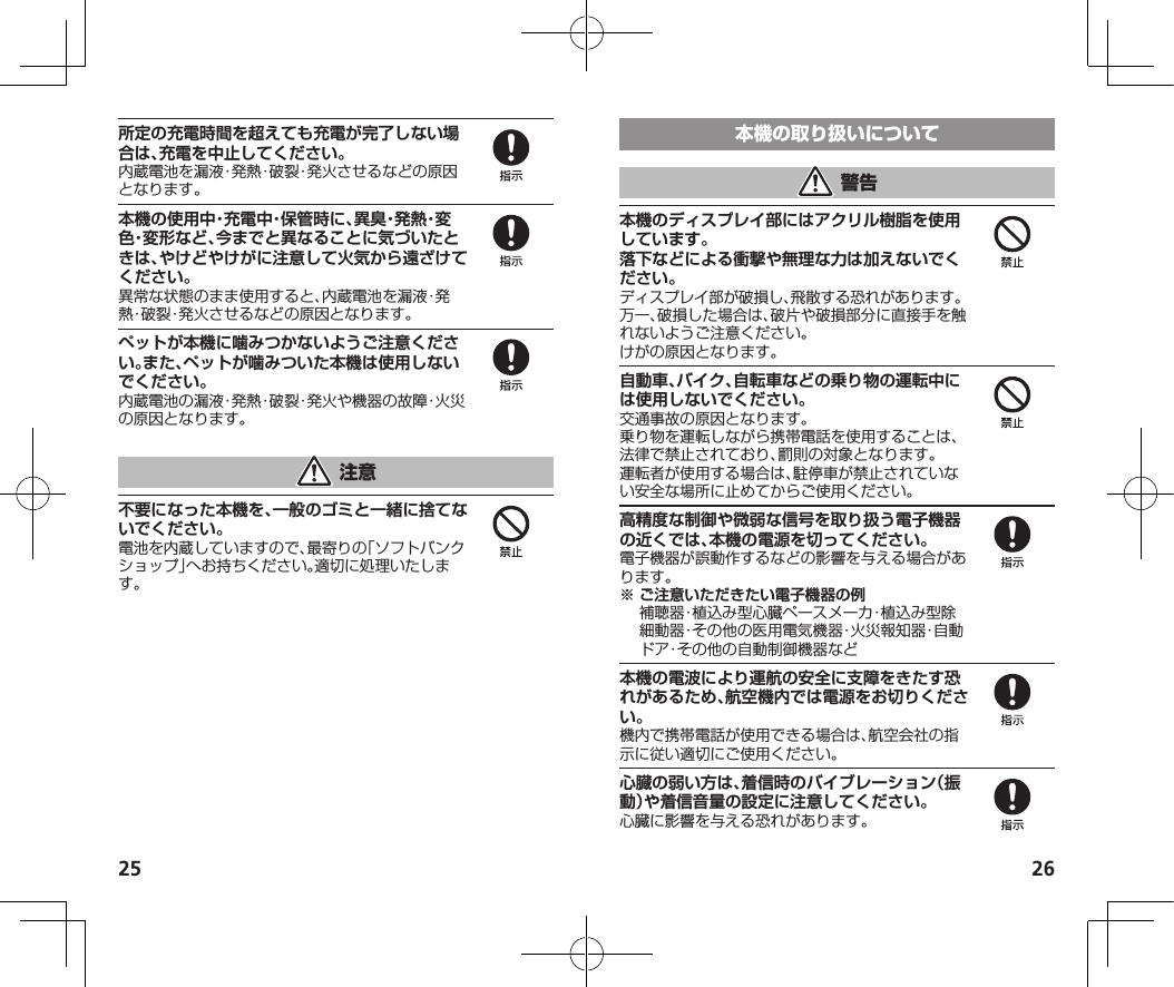 25 26所定の充電時間を超えても充電が完了しない場合は、充電を中止してください。内蔵電池を漏液・発熱・破裂・発火させるなどの原因となります。本機の使用中・充電中・保管時に、異臭・発熱・変色・変形など、今までと異なることに気づいたときは、やけどやけがに注意して火気から遠ざけてください。異常な状態のまま使用すると、内蔵電池を漏液・発熱・破裂・発火させるなどの原因となります。ペットが本機に噛みつかないようご注意ください。また、ペットが噛みついた本機は使用しないでください。内蔵電池の漏液・発熱・破裂・発火や機器の故障・火災の原因となります。不要になった本機を、一般のゴミと一緒に捨てないでください。電池を内蔵していますので、最寄りの「ソフトバンクショップ」へお持ちください。適切に処理いたします。本機のディスプレイ部にはアクリル樹脂を使用しています。落下などによる衝撃や無理な力は加えないでください。ディスプレイ部が破損し、飛散する恐れがあります。万一、破損した場合は、破片や破損部分に直接手を触れないようご注意ください。けがの原因となります。自動車、バイク、自転車などの乗り物の運転中には使用しないでください。交通事故の原因となります。乗り物を運転しながら携帯電話を使用することは、法律で禁止されており、罰則の対象となります。運転者が使用する場合は、駐停車が禁止されていない安全な場所に止めてからご使用ください。高精度な制御や微弱な信号を取り扱う電子機器の近くでは、本機の電源を切ってください。電子機器が誤動作するなどの影響を与える場合があります。※ご注意いただきたい電子機器の例 補聴器・植込み型心臓ペースメーカ・植込み型除細動器・その他の医用電気機器・火災報知器・自動ドア・その他の自動制御機器など本機の電波により運航の安全に支障をきたす恐れがあるため、航空機内では電源をお切りください。機内で携帯電話が使用できる場合は、航空会社の指示に従い適切にご使用ください。心臓の弱い方は、着信時のバイブレーション（振動）や着信音量の設定に注意してください。心臓に影響を与える恐れがあります。