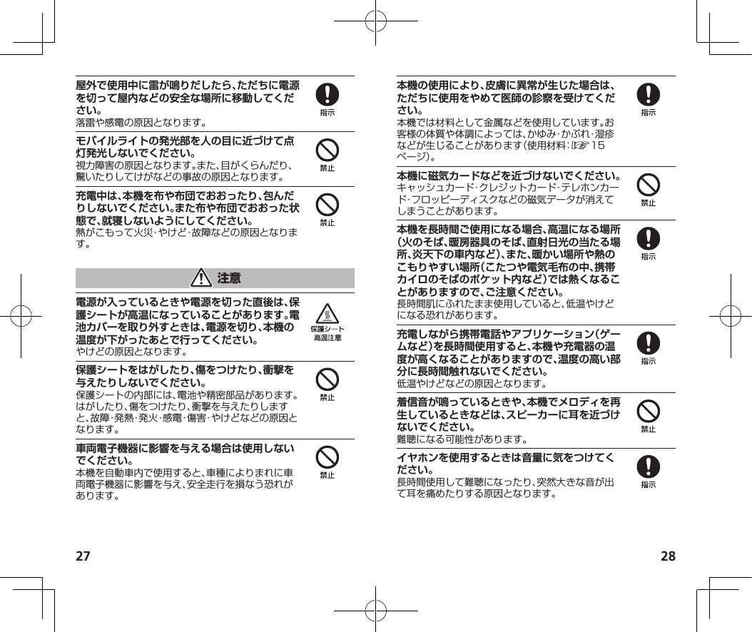 27 28屋外で使用中に雷が鳴りだしたら、ただちに電源を切って屋内などの安全な場所に移動してください。落雷や感電の原因となります。モバイルライトの発光部を人の目に近づけて点灯発光しないでください。視力障害の原因となります。また、目がくらんだり、驚いたりしてけがなどの事故の原因となります。充電中は、本機を布や布団でおおったり、包んだりしないでください。また布や布団でおおった状態で、就寝しないようにしてください。熱がこもって火災・やけど・故障などの原因となります。電源が入っているときや電源を切った直後は、保護シートが高温になっていることがあります。電池カバーを取り外すときは、電源を切り、本機の温度が下がったあとで行ってください。やけどの原因となります。保護シートをはがしたり、傷をつけたり、衝撃を与えたりしないでください。保護シートの内部には、電池や精密部品があります。はがしたり、傷をつけたり、衝撃を与えたりしますと、故障・発熱・発火・感電・傷害・やけどなどの原因となります。車両電子機器に影響を与える場合は使用しないでください。本機を自動車内で使用すると、車種によりまれに車両電子機器に影響を与え、安全走行を損なう恐れがあります。本機の使用により、皮膚に異常が生じた場合は、ただちに使用をやめて医師の診察を受けてください。本機では材料として金属などを使用しています。お客様の体質や体調によっては、かゆみ・かぶれ・湿疹などが生じることがあります（使用材料：☞1 5ページ）。本機に磁気カードなどを近づけないでください。キャッシュカード・クレジットカード・テレホンカード・フロッピーディスクなどの磁気データが消えてしまうことがあります。本機を長時間ご使用になる場合、高温になる場所（火のそば、暖房器具のそば、直射日光の当たる場所、炎天下の車内など）、また、暖かい場所や熱のこもりやすい場所（こたつや電気毛布の中、携帯カイロのそばのポケット内など）では熱くなることがありますので、ご注意ください。長時間肌にふれたまま使用していると、低温やけどになる恐れがあります。充電しながら携帯電話やアプリケーション（ゲームなど）を長時間使用すると、本機や充電器の温度が高くなることがありますので、温度の高い部分に長時間触れないでください。低温やけどなどの原因となります。着信音が鳴っているときや、本機でメロディを再生しているときなどは、スピーカーに耳を近づけないでください。難聴になる可能性があります。イヤホンを使用するときは音量に気をつけてください。長時間使用して難聴になったり、突然大きな音が出て耳を痛めたりする原因となります。