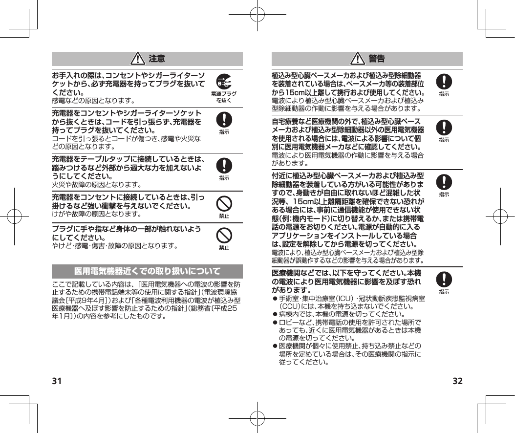 31 32お手入れの際は、コンセントやシガーライターソケットから、必ず充電器を持ってプラグを抜いてください。感電などの原因となります。充電器をコンセントやシガーライターソケットから抜くときは、コードを引っ張らず、充電器を持ってプラグを抜いてください。コードを引っ張るとコードが傷つき、感電や火災などの原因となります。充電器をテーブルタップに接続しているときは、踏みつけるなど外部から過大な力を加えないようにしてください。火災や故障の原因となります。充電器をコンセントに接続しているときは、引っ掛けるなど強い衝撃を与えないでください。けがや故障の原因となります。プラグに手や指など身体の一部が触れないようにしてください。やけど・感電・傷害・故障の原因となります。ここで記載している内容は、「医用電気機器への電波の影響を防止するための携帯電話端末等の使用に関する指針」（電波環境協議会［平成9年4月］）および「各種電波利用機器の電波が植込み型医療機器へ及ぼす影響を防止するための指針」（総務省〔平成25年1月〕）の内容を参考にしたものです。植込み型心臓ペースメーカおよび植込み型除細動器を装着されている場合は、ペースメーカ等の装着部位から15cm以上離して携行および使用してください。電波により植込み型心臓ペースメーカおよび植込み型除細動器の作動に影響を与える場合があります。自宅療養など医療機関の外で、植込み型心臓ペースメーカおよび植込み型除細動器以外の医用電気機器を使用される場合には、電波による影響について個別に医用電気機器メーカなどに確認してください。電波により医用電気機器の作動に影響を与える場合があります。付近に植込み型心臓ペースメーカおよび植込み型除細動器を装着している方がいる可能性がありますので、身動きが自由に取れないほど混雑した状況等、15cm以上離隔距離を確保できない恐れがある場合には、事前に通信機能が使用できない状態（例：機内モード）に切り替えるか、または携帯電話の電源をお切りください。電源が自動的に入るアプリケーションをインストールしている場合は、設定を解除してから電源を切ってください。電波により、植込み型心臓ペースメーカおよび植込み型除細動器が誤動作するなどの影響を与える場合があります。医療機関などでは、以下を守ってください。本機の電波により医用電気機器に影響を及ぼす恐れがあります。⿟手術室・集中治療室（ICU）・冠状動脈疾患監視病室（CCU）には、本機を持ち込まないでください。⿟病棟内では、本機の電源を切ってください。⿟ロビーなど、携帯電話の使用を許可された場所であっても、近くに医用電気機器があるときは本機の電源を切ってください。⿟医療機関が個々に使用禁止、持ち込み禁止などの場所を定めている場合は、その医療機関の指示に従ってください。