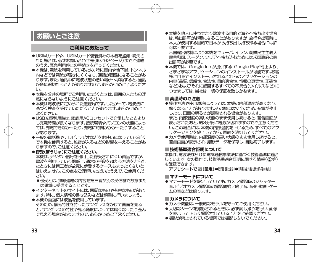 33 34⿟USIMカードや、USIMカード装着済みの本機を盗難・紛失された場合は、必ずお問い合わせ先（☞62ページ）までご連絡のうえ、緊急利用停止の手続きを行ってください。⿟本機は、電波を利用しているため、特に屋内や地下街、トンネル内などでは電波が届きにくくなり、通話が困難になることがあります。また、通話中に電波状態の悪い場所へ移動すると、通話が急に途切れることがありますので、あらかじめご了承ください。⿟本機を公共の場所でご利用いただくときは、周囲の人たちの迷惑にならないようにご注意ください。⿟本機は電波法に定められた無線局です。したがって、電波法に基づく検査を受けていただくことがあります。あらかじめご了承ください。⿟USB充電利用時は、家庭用ACコンセントで充電したときよりも充電時間が長くなります。接続環境やパソコンの状態によっては、充電できなかったり、充電に時間がかかったりすることがあります。⿟一般の電話機やテレビ、ラジオなどをお使いになっている近くで本機を使用すると、雑音が入るなどの影響を与えることがありますので、ご注意ください。⿟傍受（ぼうじゅ）にご注意ください。本機は、デジタル信号を利用した傍受されにくい商品ですが、電波を利用している関係上、通常の手段を超える方法をとられたときには第三者が故意に傍受するケースもまったくないとはいえません。この点をご理解いただいたうえで、ご使用ください。⿎傍受とは、無線連絡の内容を第三者が別の受信機で故意または偶然に受信することです。⿟インターネットのサイトには、悪質なものや有害なものがあります。特に、個人情報の書き込みなどは慎重に行いましょう。⿟本機の画面には液晶を使用しています。そのため、偏光特性を持ったサングラスをかけて画面を見ると、サングラスの特性や見る角度によっては暗くなったり歪んで見える場合がありますので、あらかじめご了承ください。⿟本機を他人に使わせたり譲渡する目的で海外へ持ち出す場合は、輸出許可が必要になることがありますが、旅行や出張時に本人が使用する目的で日本から持ち出し持ち帰る場合には許可は不要です。米国輸出規制により本機をキューバ、イラン、朝鮮民主主義人民共和国、スーダン、シリアへ持ち込むためには米国政府の輸出許可が必要です。⿟本機では、GoogleInc.が提供する「GooglePlay™」上より、さまざまなアプリケーションのインストールが可能です。お客様ご自身でインストールされるこれらのアプリケーションの内容（品質、信頼性、合法性、目的適合性、情報の真実性、正確性など）およびそれに起因するすべての不具合（ウイルスなど）につきましては、当社は一切の保証を致しかねます。 ⿟操作方法や使用環境によっては、本機の内部温度が高くなり、熱くなることがあります。その際には安全のため、充電が停止したり、画面の明るさが調整される場合があります。また、内部温度の高い状態のまま使用し続けると、警告画面が表示されたあと、約3分後に電源が切れますのでご注意ください。この場合には、本機の内部温度を下げるため、すべてのアプリケーションを終了してから、画面を消灯してください。⿟カメラ使用時は、内部温度の高い状態のまま使用し続けると、警告画面が表示され、撮影データを保存し、自動終了します。 本機は、電波法ならびに電気通信事業法に基づく技術基準に適合しています。次の操作で、技術基準適合証明に関する情報（ 等）を確認できます。アプリシートで （設定）➡端末情報➡技術基準適合証明 ⿟マナーモードを設定していても、カメラ撮影時のシャッター音、ビデオカメラ撮影時の撮影開始／終了音、音楽・動画・ゲームの音などは鳴ります。 ⿟カメラ機能は、一般的なモラルを守ってご使用ください。⿟大切なシーンを撮影されるときは、必ず試し撮りを行い、画像を表示して正しく撮影されていることをご確認ください。⿟撮影が禁止されている場所では撮影しないでください。