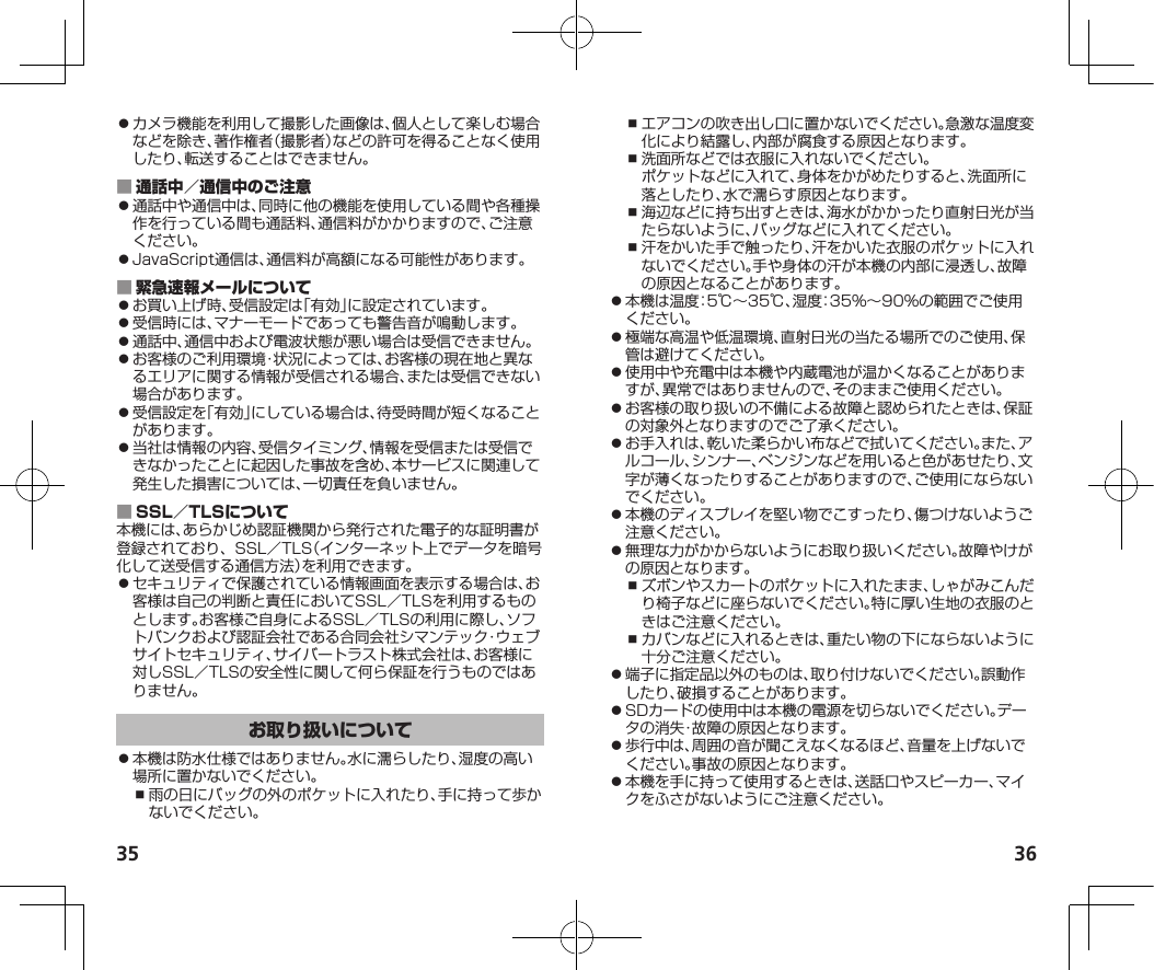 35 36⿟カメラ機能を利用して撮影した画像は、個人として楽しむ場合などを除き、著作権者（撮影者）などの許可を得ることなく使用したり、転送することはできません。 ⿟通話中や通信中は、同時に他の機能を使用している間や各種操作を行っている間も通話料、通信料がかかりますので、ご注意ください。⿟JavaScript通信は、通信料が高額になる可能性があります。 ⿟お買い上げ時、受信設定は「有効」に設定されています。⿟受信時には、マナーモードであっても警告音が鳴動します。⿟通話中、通信中および電波状態が悪い場合は受信できません。⿟お客様のご利用環境・状況によっては、お客様の現在地と異なるエリアに関する情報が受信される場合、または受信できない場合があります。⿟受信設定を「有効」にしている場合は、待受時間が短くなることがあります。⿟当社は情報の内容、受信タイミング、情報を受信または受信できなかったことに起因した事故を含め、本サービスに関連して発生した損害については、一切責任を負いません。 本機には、あらかじめ認証機関から発行された電子的な証明書が登録されており、SSL／TLS（インターネット上でデータを暗号化して送受信する通信方法）を利用できます。⿟セキュリティで保護されている情報画面を表示する場合は、お客様は自己の判断と責任においてSSL／TLSを利用するものとします。お客様ご自身によるSSL／TLSの利用に際し、ソフトバンクおよび認証会社である合同会社シマンテック・ウェブサイトセキュリティ、サイバートラスト株式会社は、お客様に対しSSL／TLSの安全性に関して何ら保証を行うものではありません。⿟本機は防水仕様ではありません。水に濡らしたり、湿度の高い場所に置かないでください。⿎雨の日にバッグの外のポケットに入れたり、手に持って歩かないでください。⿎エアコンの吹き出し口に置かないでください。急激な温度変化により結露し、内部が腐食する原因となります。⿎洗面所などでは衣服に入れないでください。ポケットなどに入れて、身体をかがめたりすると、洗面所に落としたり、水で濡らす原因となります。⿎海辺などに持ち出すときは、海水がかかったり直射日光が当たらないように、バッグなどに入れてください。⿎汗をかいた手で触ったり、汗をかいた衣服のポケットに入れないでください。手や身体の汗が本機の内部に浸透し、故障の原因となることがあります。⿟本機は温度：5℃～35℃、湿度：35%～90%の範囲でご使用ください。⿟極端な高温や低温環境、直射日光の当たる場所でのご使用、保管は避けてください。⿟使用中や充電中は本機や内蔵電池が温かくなることがありますが、異常ではありませんので、そのままご使用ください。⿟お客様の取り扱いの不備による故障と認められたときは、保証の対象外となりますのでご了承ください。⿟お手入れは、乾いた柔らかい布などで拭いてください。また、アルコール、シンナー、ベンジンなどを用いると色があせたり、文字が薄くなったりすることがありますので、ご使用にならないでください。⿟本機のディスプレイを堅い物でこすったり、傷つけないようご注意ください。⿟無理な力がかからないようにお取り扱いください。故障やけがの原因となります。⿎ズボンやスカートのポケットに入れたまま、しゃがみこんだり椅子などに座らないでください。特に厚い生地の衣服のときはご注意ください。⿎カバンなどに入れるときは、重たい物の下にならないように十分ご注意ください。⿟端子に指定品以外のものは、取り付けないでください。誤動作したり、破損することがあります。⿟SDカードの使用中は本機の電源を切らないでください。データの消失・故障の原因となります。⿟歩行中は、周囲の音が聞こえなくなるほど、音量を上げないでください。事故の原因となります。⿟本機を手に持って使用するときは、送話口やスピーカー、マイクをふさがないようにご注意ください。