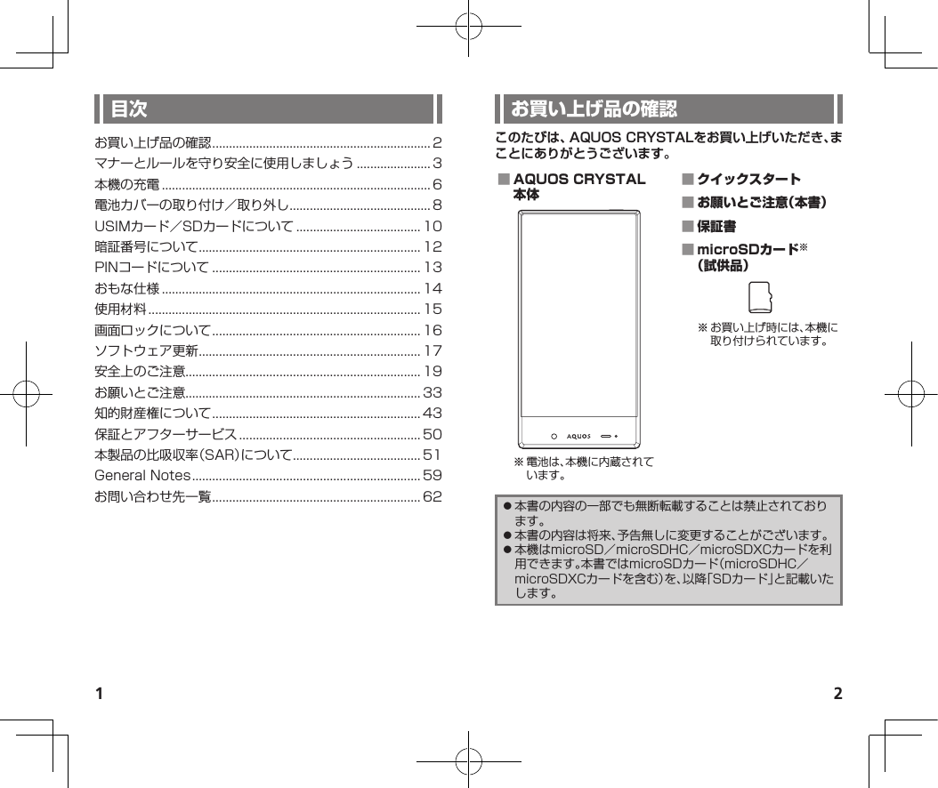 1 2このたびは、AQUOS CRYSTALをお買い上げいただき、まことにありがとうございます。 ※電池は、本機に内蔵されています。    ※お買い上げ時には、本機に取り付けられています。⿟本書の内容の一部でも無断転載することは禁止されております。⿟本書の内容は将来、予告無しに変更することがございます。⿟本機はmicroSD／microSDHC／microSDXCカードを利用できます。本書ではmicroSDカード（microSDHC／microSDXCカードを含む）を、以降「SDカード」と記載いたします。お買い上げ品の確認................................................................. 2マナーとルールを守り安全に使用しましょう...................... 3本機の充電................................................................................ 6電池カバーの取り付け／取り外し.......................................... 8USIMカード／SDカードについて..................................... 10暗証番号について.................................................................. 12PINコードについて.............................................................. 13おもな仕様............................................................................. 14使用材料................................................................................. 15画面ロックについて.............................................................. 16ソフトウェア更新.................................................................. 17安全上のご注意...................................................................... 19お願いとご注意...................................................................... 33知的財産権について.............................................................. 43保証とアフターサービス...................................................... 50本製品の比吸収率（SAR）について...................................... 51GeneralNotes.................................................................... 59お問い合わせ先一覧.............................................................. 62