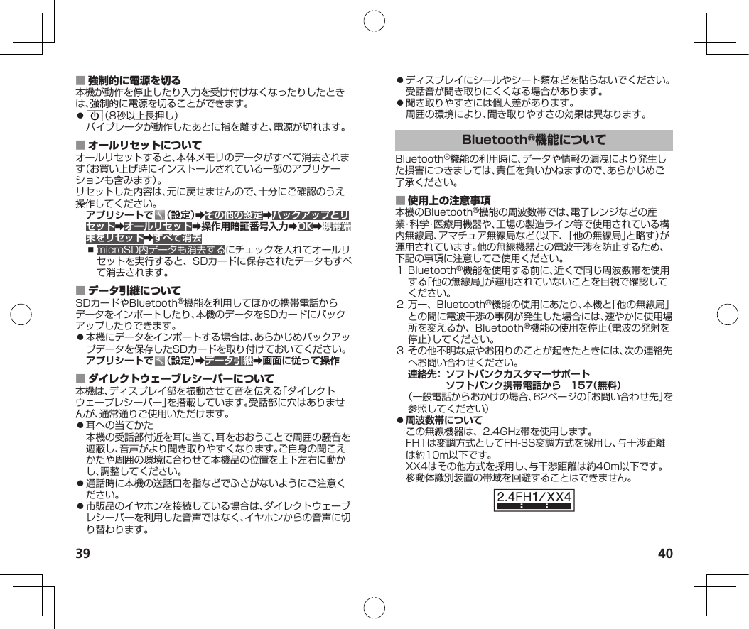 39 40 本機が動作を停止したり入力を受け付けなくなったりしたときは、強制的に電源を切ることができます。⿟ （8秒以上長押し）バイブレータが動作したあとに指を離すと、電源が切れます。 オールリセットすると、本体メモリのデータがすべて消去されます（お買い上げ時にインストールされている一部のアプリケーションも含みます）。リセットした内容は、元に戻せませんので、十分にご確認のうえ操作してください。アプリシートで （設定）➡その他の設定➡バックアップとリセット➡オールリセット➡操作用暗証番号入力➡OK➡携帯端末をリセット➡すべて消去⿎microSD内データも消去するにチェックを入れてオールリセットを実行すると、SDカードに保存されたデータもすべて消去されます。 SDカードやBluetooth®機能を利用してほかの携帯電話からデータをインポートしたり、本機のデータをSDカードにバックアップしたりできます。⿟本機にデータをインポートする場合は、あらかじめバックアップデータを保存したSDカードを取り付けておいてください。アプリシートで （設定）➡データ引継➡画面に従って操作 本機は、ディスプレイ部を振動させて音を伝える「ダイレクトウェーブレシーバー」を搭載しています。受話部に穴はありませんが、通常通りご使用いただけます。⿟耳への当てかた本機の受話部付近を耳に当て、耳をおおうことで周囲の騒音を遮蔽し、音声がより聞き取りやすくなります。ご自身の聞こえかたや周囲の環境に合わせて本機品の位置を上下左右に動かし、調整してください。⿟通話時に本機の送話口を指などでふさがないようにご注意ください。⿟市販品のイヤホンを接続している場合は、ダイレクトウェーブレシーバーを利用した音声ではなく、イヤホンからの音声に切り替わります。⿟ディスプレイにシールやシート類などを貼らないでください。受話音が聞き取りにくくなる場合があります。⿟聞き取りやすさには個人差があります。周囲の環境により、聞き取りやすさの効果は異なります。Bluetooth®機能の利用時に、データや情報の漏洩により発生した損害につきましては、責任を負いかねますので、あらかじめご了承ください。 本機のBluetooth®機能の周波数帯では、電子レンジなどの産業・科学・医療用機器や、工場の製造ライン等で使用されている構内無線局、アマチュア無線局など（以下、「他の無線局」と略す）が運用されています。他の無線機器との電波干渉を防止するため、下記の事項に注意してご使用ください。１Bluetooth®機能を使用する前に、近くで同じ周波数帯を使用する「他の無線局」が運用されていないことを目視で確認してください。２万一、Bluetooth®機能の使用にあたり、本機と「他の無線局」との間に電波干渉の事例が発生した場合には、速やかに使用場所を変えるか、Bluetooth®機能の使用を停止（電波の発射を停止）してください。３その他不明な点やお困りのことが起きたときには、次の連絡先へお問い合わせください。  連絡先： ソフトバンクカスタマーサポート    ソフトバンク携帯電話から　157（無料） （一般電話からおかけの場合、62ページの「お問い合わせ先」を参照してください） ⿟周波数帯についてこの無線機器は、2.4GHz帯を使用します。FH1は変調方式としてFH-SS変調方式を採用し、与干渉距離は約10m以下です。XX4はその他方式を採用し、与干渉距離は約40m以下です。移動体識別装置の帯域を回避することはできません。