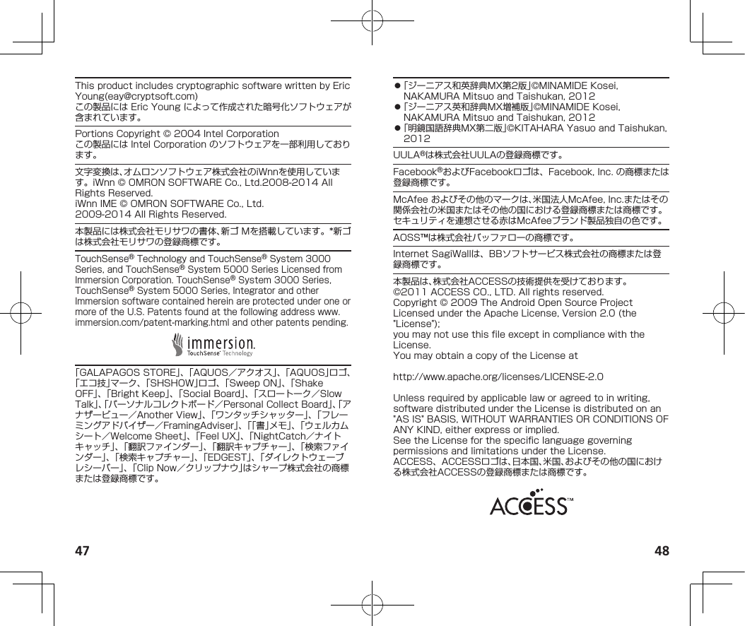 47 48ThisproductincludescryptographicsoftwarewrittenbyEricYoung(eay@cryptsoft.com)この製品にはEricYoungによって作成された暗号化ソフトウェアが含まれています。PortionsCopyright©2004IntelCorporationこの製品にはIntelCorporationのソフトウェアを一部利用しております。文字変換は、オムロンソフトウェア株式会社のiWnnを使用しています。iWnn©OMRONSOFTWARECo.,Ltd.2008-2014AllRightsReserved.iWnnIME©OMRONSOFTWARECo.,Ltd.2009-2014AllRightsReserved.本製品には株式会社モリサワの書体、新ゴMを搭載しています。*新ゴは株式会社モリサワの登録商標です。TouchSense®TechnologyandTouchSense®System3000Series,andTouchSense®System5000SeriesLicensedfromImmersionCorporation.TouchSense®System3000Series,TouchSense®System5000Series,IntegratorandotherImmersionsoftwarecontainedhereinareprotectedunderoneormoreoftheU.S.Patentsfoundatthefollowingaddress（www.immersion.com/patent-marking.html）andotherpatentspending.「GALAPAGOSSTORE」、「AQUOS／アクオス」、「AQUOS」ロゴ、「エコ技」マーク、「SHSHOW」ロゴ、「SweepON」、「ShakeOFF」、「BrightKeep」、「SocialBoard」、「スロートーク／SlowTalk」、「パーソナルコレクトボード／PersonalCollectBoard」、「アナザービュー／AnotherView」、「ワンタッチシャッター」、「フレーミングアドバイザー／FramingAdviser」、「「書」メモ」、「ウェルカムシート／WelcomeSheet」、「FeelUX」、「NightCatch／ナイトキャッチ」、「翻訳ファインダー」、「翻訳キャプチャー」、「検索ファインダー」、「検索キャプチャー」、「EDGEST」、「ダイレクトウェーブレシーバー」、「ClipNow／クリップナウ」はシャープ株式会社の商標または登録商標です。⿟「ジーニアス和英辞典MX第2版」©MINAMIDEKosei,NAKAMURAMitsuoandTaishukan,2012⿟「ジーニアス英和辞典MX増補版」©MINAMIDEKosei,NAKAMURAMitsuoandTaishukan,2012⿟「明鏡国語辞典MX第二版」©KITAHARAYasuoandTaishukan,2012UULA®は株式会社UULAの登録商標です。Facebook®およびFacebookロゴは、Facebook,Inc.の商標または登録商標です。McAfeeおよびその他のマークは、米国法人McAfee,Inc.またはその関係会社の米国またはその他の国における登録商標または商標です。セキュリティを連想させる赤はMcAfeeブランド製品独自の色です。AOSS™は株式会社バッファローの商標です。InternetSagiWallは、BBソフトサービス株式会社の商標または登録商標です。本製品は、株式会社ACCESSの技術提供を受けております。©2011ACCESSCO.,LTD.Allrightsreserved.Copyright©2009TheAndroidOpenSourceProjectLicensedundertheApacheLicense,Version2.0(the&quot;License&quot;);youmaynotusethisfileexceptincompliancewiththeLicense.YoumayobtainacopyoftheLicenseat（http://www.apache.org/licenses/LICENSE-2.0）Unlessrequiredbyapplicablelaworagreedtoinwriting,softwaredistributedundertheLicenseisdistributedonan&quot;ASIS&quot;BASIS,WITHOUTWARRANTIESORCONDITIONSOFANYKIND,eitherexpressorimplied.SeetheLicenseforthespecificlanguagegoverningpermissionsandlimitationsundertheLicense.ACCESS、ACCESSロゴは、日本国、米国、およびその他の国における株式会社ACCESSの登録商標または商標です。