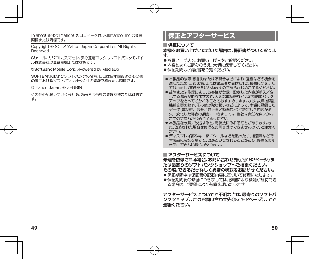 49 50「Yahoo!」および「Yahoo!」のロゴマークは、米国Yahoo!Inc.の登録商標または商標です。Copyright©2012YahooJapanCorporation.AllRightsReserved.S!メール、カバコレ、スマセレ、安心遠隔ロックはソフトバンクモバイル株式会社の登録商標または商標です。©SoftBankMobileCorp./PoweredbyMediaDoSOFTBANKおよびソフトバンクの名称、ロゴは日本国およびその他の国におけるソフトバンク株式会社の登録商標または商標です。©YahooJapan,©ZENRINその他の記載している会社名、製品名は各社の登録商標または商標です。 本機をお買い上げいただいた場合は、保証書がついております。⿟お買い上げ店名、お買い上げ日をご確認ください。⿟内容をよくお読みのうえ、大切に保管してください。⿟保証期間は、保証書をご覧ください。⿟ 本製品の故障、誤作動または不具合などにより、通話などの機会を逸したために、お客様、または第三者が受けられた損害につきましては、当社は責任を負いかねますのであらかじめご了承ください。⿟ 故障または修理により、お客様が登録／設定した内容が消失／変化する場合がありますので、大切な電話帳などは定期的にバックアップをとっておかれることをおすすめします。なお、故障、修理、機種変更の際や、その他の取り扱いなどによって、本機に登録したデータ（電話帳／音楽／静止画／動画など）や設定した内容が消失／変化した場合の損害につきましては、当社は責任を負いかねますのであらかじめご了承ください。⿟ 本製品を分解／改造すると、電波法にふれることがあります。また、改造された場合は修理をお引き受けできませんので、ご注意ください。⿟ ディスプレイ部やキー部にシールなどを貼ったり、接着剤などで本製品に装飾を施すと、改造とみなされることがあり、修理をお引き受けできない場合があります。 修理を依頼される場合、お問い合わせ先（☞  62ページ）または最寄りのソフトバンクショップへご相談ください。その際、できるだけ詳しく異常の状態をお聞かせください。⿟保証期間中は保証書の記載内容に基づいて修理いたします。⿟保証期間後の修理につきましては、修理により機能が維持できる場合は、ご要望により有償修理いたします。アフターサービスについてご不明な点は、最寄りのソフトバンクショップまたはお問い合わせ先（☞  62ページ）までご連絡ください。