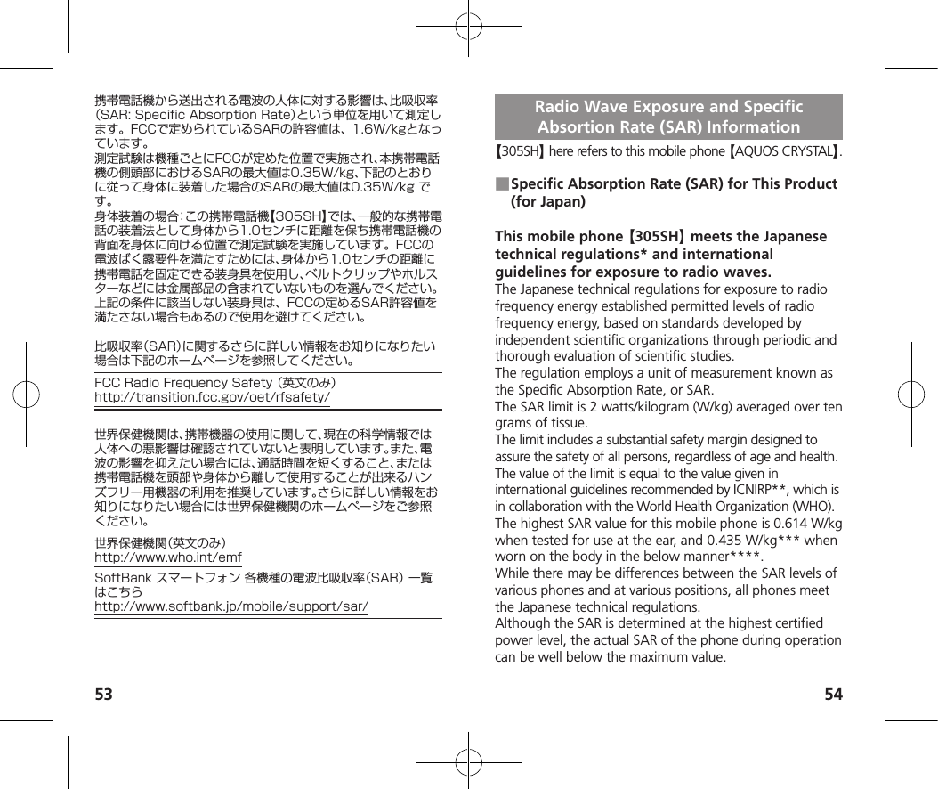 53 54携帯電話機から送出される電波の人体に対する影響は、比吸収率（SAR:SpecificAbsorptionRate）という単位を用いて測定します。FCCで定められているSARの許容値は、1.6W/kgとなっています。測定試験は機種ごとにFCCが定めた位置で実施され、本携帯電話機の側頭部におけるSARの最大値は0.35W/kg、下記のとおりに従って身体に装着した場合のSARの最大値は0.35W/kgです。身体装着の場合：この携帯電話機【305SH】では、一般的な携帯電話の装着法として身体から1.0センチに距離を保ち携帯電話機の背面を身体に向ける位置で測定試験を実施しています。FCCの電波ばく露要件を満たすためには、身体から1.0センチの距離に携帯電話を固定できる装身具を使用し、ベルトクリップやホルスターなどには金属部品の含まれていないものを選んでください。上記の条件に該当しない装身具は、FCCの定めるSAR許容値を満たさない場合もあるので使用を避けてください。比吸収率（SAR）に関するさらに詳しい情報をお知りになりたい場合は下記のホームページを参照してください。FCCRadioFrequencySafety（英文のみ）（http://transition.fcc.gov/oet/rfsafety/）世界保健機関は、携帯機器の使用に関して、現在の科学情報では人体への悪影響は確認されていないと表明しています。また、電波の影響を抑えたい場合には、通話時間を短くすること、または携帯電話機を頭部や身体から離して使用することが出来るハンズフリー用機器の利用を推奨しています。さらに詳しい情報をお知りになりたい場合には世界保健機関のホームページをご参照ください。世界保健機関（英文のみ）（http://www.who.int/emf）SoftBankスマートフォン各機種の電波比吸収率（SAR）一覧はこちら（http://www.softbank.jp/mobile/support/sar/）Radio Wave Exposure and Specific Absortion Rate (SAR) Information【305SH】 here refers to this mobile phone 【AQUOS CRYSTAL】. ■Specific Absorption Rate (SAR) for This Product (for Japan)This mobile phone 【305SH】 meets the Japanese technical regulations* and international guidelines for exposure to radio waves.The Japanese technical regulations for exposure to radio frequency energy established permitted levels of radio frequency energy, based on standards developed by independent scientific organizations through periodic and thorough evaluation of scientific studies.The regulation employs a unit of measurement known as the Specific Absorption Rate, or SAR.The SAR limit is 2 watts/kilogram (W/kg) averaged over ten grams of tissue.The limit includes a substantial safety margin designed to assure the safety of all persons, regardless of age and health.The value of the limit is equal to the value given in international guidelines recommended by ICNIRP**, which is in collaboration with the World Health Organization (WHO).The highest SAR value for this mobile phone is 0.614 W/kg when tested for use at the ear, and 0.435 W/kg*** when worn on the body in the below manner****.While there may be differences between the SAR levels of various phones and at various positions, all phones meet the Japanese technical regulations.Although the SAR is determined at the highest certified power level, the actual SAR of the phone during operation can be well below the maximum value.