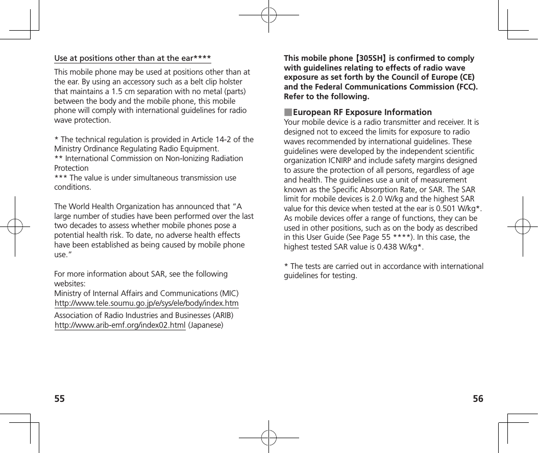 55 56Use at positions other than at the ear****This mobile phone may be used at positions other than at the ear. By using an accessory such as a belt clip holster that maintains a 1.5 cm separation with no metal (parts) between the body and the mobile phone, this mobile phone will comply with international guidelines for radio wave protection.* The technical regulation is provided in Article 14-2 of the Ministry Ordinance Regulating Radio Equipment.** International Commission on Non-Ionizing Radiation Protection*** The value is under simultaneous transmission use conditions.The World Health Organization has announced that “A large number of studies have been performed over the last two decades to assess whether mobile phones pose a potential health risk. To date, no adverse health effects have been established as being caused by mobile phone use.”For more information about SAR, see the following websites:Ministry of Internal Affairs and Communications (MIC)(http://www.tele.soumu.go.jp/e/sys/ele/body/index.htm)Association of Radio Industries and Businesses (ARIB)(http://www.arib-emf.org/index02.html) (Japanese)This mobile phone 【305SH】 is confirmed to comply with guidelines relating to effects of radio wave exposure as set forth by the Council of Europe (CE) and the Federal Communications Commission (FCC). Refer to the following. ■European RF Exposure InformationYour mobile device is a radio transmitter and receiver. It is designed not to exceed the limits for exposure to radio waves recommended by international guidelines. These guidelines were developed by the independent scientific organization ICNIRP and include safety margins designed to assure the protection of all persons, regardless of age and health. The guidelines use a unit of measurement known as the Specific Absorption Rate, or SAR. The SAR limit for mobile devices is 2.0 W/kg and the highest SAR value for this device when tested at the ear is 0.501 W/kg*. As mobile devices offer a range of functions, they can be used in other positions, such as on the body as described in this User Guide (See Page   55 ****). In this case, the highest tested SAR value is 0.438 W/kg*.* The tests are carried out in accordance with international guidelines for testing.