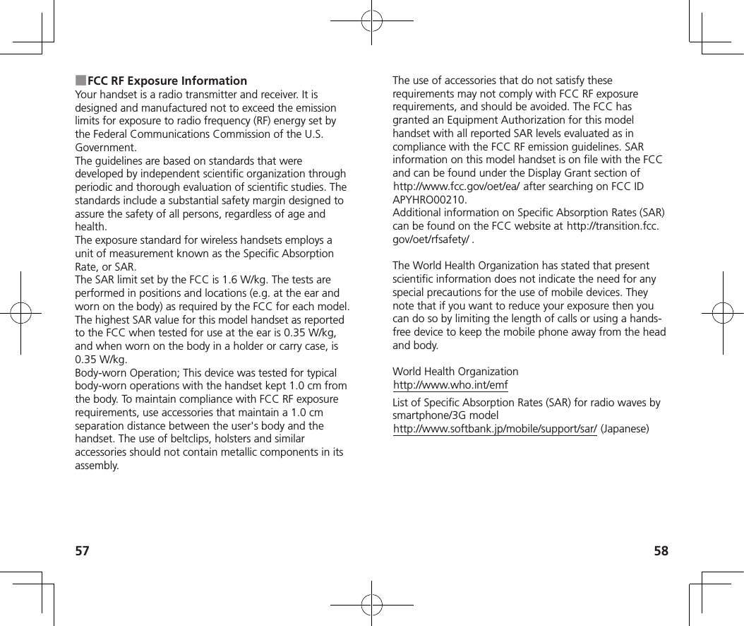 57 58 ■FCC RF Exposure InformationYour handset is a radio transmitter and receiver. It is designed and manufactured not to exceed the emission limits for exposure to radio frequency (RF) energy set by the Federal Communications Commission of the U.S. Government.The guidelines are based on standards that were developed by independent scientific organization through periodic and thorough evaluation of scientific studies. The standards include a substantial safety margin designed to assure the safety of all persons, regardless of age and health.The exposure standard for wireless handsets employs a unit of measurement known as the Specific Absorption Rate, or SAR.The SAR limit set by the FCC is 1.6 W/kg. The tests are performed in positions and locations (e.g. at the ear and worn on the body) as required by the FCC for each model.The highest SAR value for this model handset as reported to the FCC when tested for use at the ear is 0.35 W/kg, and when worn on the body in a holder or carry case, is 0.35 W/kg.Body-worn Operation; This device was tested for typical body-worn operations with the handset kept 1.0 cm from the body. To maintain compliance with FCC RF exposure requirements, use accessories that maintain a 1.0 cm separation distance between the user&apos;s body and the handset. The use of beltclips, holsters and similar accessories should not contain metallic components in its assembly.The use of accessories that do not satisfy these requirements may not comply with FCC RF exposure requirements, and should be avoided. The FCC has granted an Equipment Authorization for this model handset with all reported SAR levels evaluated as in compliance with the FCC RF emission guidelines. SAR information on this model handset is on file with the FCC and can be found under the Display Grant section of (http://www.fcc.gov/oet/ea/) after searching on FCC ID APYHRO00210.Additional information on Specific Absorption Rates (SAR) can be found on the FCC website at (http://transition.fcc.gov/oet/rfsafety/) .The World Health Organization has stated that present scientific information does not indicate the need for any special precautions for the use of mobile devices. They note that if you want to reduce your exposure then you can do so by limiting the length of calls or using a hands-free device to keep the mobile phone away from the head and body.World Health Organization(http://www.who.int/emf)List of Specific Absorption Rates (SAR) for radio waves by smartphone/3G model(http://www.softbank.jp/mobile/support/sar/) (Japanese)