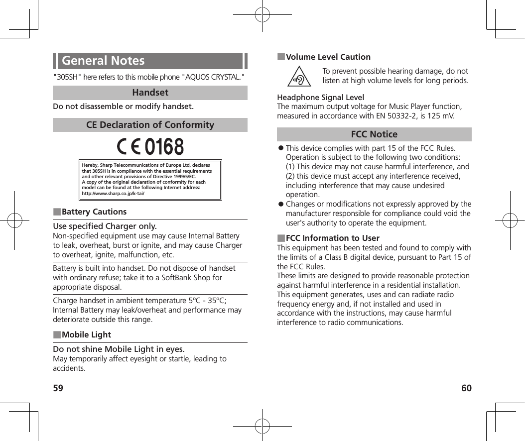 59 60General Notes&quot;305SH&quot; here refers to this mobile phone &quot;AQUOS CRYSTAL.&quot;HandsetDo not disassemble or modify handset.CE Declaration of ConformityHereby, Sharp Telecommunications of Europe Ltd, declaresthat 305SH is in compliance with the essential requirements and other relevant provisions of Directive 1999/5/EC.A copy of the original declaration of conformity for each model can be found at the following Internet address:http://www.sharp.co.jp/k-tai/ ■Battery CautionsUse specified Charger only.Non-specified equipment use may cause Internal Battery to leak, overheat, burst or ignite, and may cause Charger to overheat, ignite, malfunction, etc.Battery is built into handset. Do not dispose of handset with ordinary refuse; take it to a SoftBank Shop for appropriate disposal.Charge handset in ambient temperature 5ºC - 35ºC; Internal Battery may leak/overheat and performance may deteriorate outside this range. ■Mobile LightDo not shine Mobile Light in eyes.May temporarily affect eyesight or startle, leading to accidents. ■Volume Level CautionTo prevent possible hearing damage, do not listen at high volume levels for long periods.Headphone Signal LevelThe maximum output voltage for Music Player function, measured in accordance with EN 50332-2, is 125 mV.FCC Notice ⿟This device complies with part 15 of the FCC Rules. Operation is subject to the following two conditions:  (1) This device may not cause harmful interference, and (2) this device must accept any interference received, including interference that may cause undesired operation. ⿟Changes or modifications not expressly approved by the manufacturer responsible for compliance could void the user&apos;s authority to operate the equipment. ■FCC Information to UserThis equipment has been tested and found to comply with the limits of a Class B digital device, pursuant to Part 15 of the FCC Rules. These limits are designed to provide reasonable protection against harmful interference in a residential installation. This equipment generates, uses and can radiate radio frequency energy and, if not installed and used in accordance with the instructions, may cause harmful interference to radio communications.