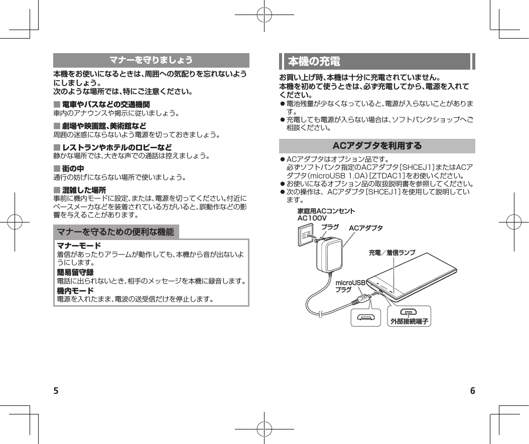 5 6お買い上げ時、本機は十分に充電されていません。本機を初めて使うときは、必ず充電してから、電源を入れてください。⿟電池残量が少なくなっていると、電源が入らないことがあります。⿟充電しても電源が入らない場合は、ソフトバンクショップへご相談ください。⿟ACアダプタはオプション品です。必ずソフトバンク指定のACアダプタ［SHCEJ1］またはACアダプタ（microUSB1.0A）［ZTDAC1］をお使いください。⿟お使いになるオプション品の取扱説明書を参照してください。⿟次の操作は、ACアダプタ［SHCEJ1］を使用して説明しています。家庭用ACコンセントAC100VプラグmicroUSBプラグ外部接続端子ACアダプタ充電／着信ランプ本機をお使いになるときは、周囲への気配りを忘れないようにしましょう。次のような場所では、特にご注意ください。 車内のアナウンスや掲示に従いましょう。 周囲の迷惑にならないよう電源を切っておきましょう。 静かな場所では、大きな声での通話は控えましょう。 通行の妨げにならない場所で使いましょう。 事前に機内モードに設定、または、電源を切ってください。付近にペースメーカなどを装着されている方がいると、誤動作などの影響を与えることがあります。マナーを守るための便利な機能着信があったりアラームが動作しても、本機から音が出ないようにします。電話に出られないとき、相手のメッセージを本機に録音します。電源を入れたまま、電波の送受信だけを停止します。