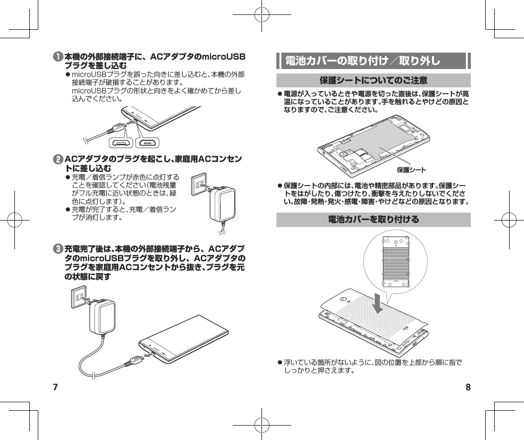 7 8❶⿟microUSBプラグを誤った向きに差し込むと、本機の外部接続端子が破損することがあります。microUSBプラグの形状と向きをよく確かめてから差し込んでください。❷⿟充電／着信ランプが赤色に点灯することを確認してください（電池残量がフル充電に近い状態のときは、緑色に点灯します）。⿟充電が完了すると、充電／着信ランプが消灯します。❸ ⿟電源が入っているときや電源を切った直後は、保護シートが高温になっていることがあります。手を触れるとやけどの原因となりますので、ご注意ください。保護シート ⿟保護シートの内部には、電池や精密部品があります。保護シートをはがしたり、傷つけたり、衝撃を与えたりしないでください。故障・発熱・発火・感電・障害・やけどなどの原因となります。⿟浮いている箇所がないように、図の位置を上部から順に指でしっかりと押さえます。