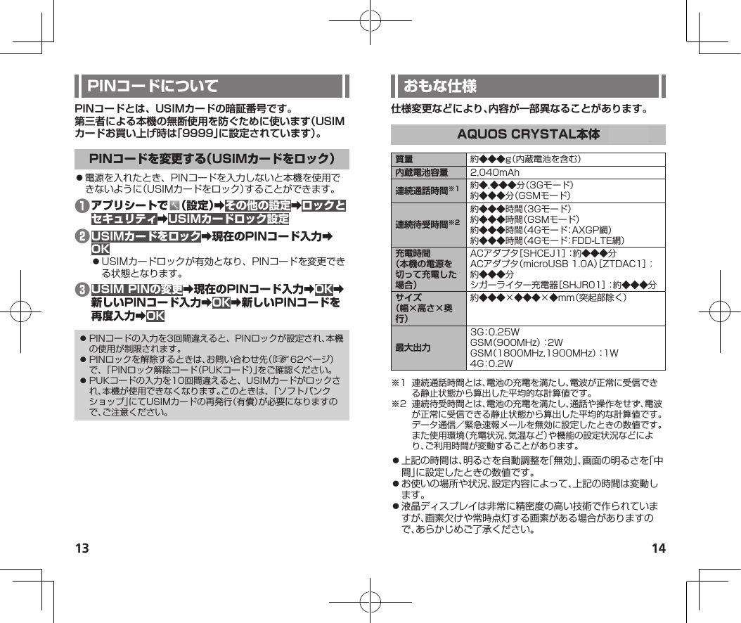 13 14PINコードとは、USIMカードの暗証番号です。第三者による本機の無断使用を防ぐために使います（USIMカードお買い上げ時は「9999」に設定されています）。⿟電源を入れたとき、PINコードを入力しないと本機を使用できないように（USIMカードをロック）することができます。❶ 󰜏󰜏󰜏❷󰜏󰜏⿟USIMカードロックが有効となり、PINコードを変更できる状態となります。❸󰜏󰜏󰜏󰜏󰜏󰜏⿟ PINコードの入力を3回間違えると、PINロックが設定され、本機の使用が制限されます。⿟ PINロックを解除するときは、お問い合わせ先（☞62ページ）で、「PINロック解除コード（PUKコード）」をご確認ください。⿟ PUKコードの入力を10回間違えると、USIMカードがロックされ、本機が使用できなくなります。このときは、「ソフトバンクショップ」にてUSIMカードの再発行（有償）が必要になりますので、ご注意ください。仕様変更などにより、内容が一部異なることがあります。質量 約◆◆◆g（内蔵電池を含む）内蔵電池容量 2,040mAh連続通話時間※1 約◆,◆◆◆分（3Gモード）約◆◆◆分（GSMモード）連続待受時間※2約◆◆◆時間（3Gモード）約◆◆◆時間（GSMモード）約◆◆◆時間（4Gモード：AXGP網）約◆◆◆時間（4Gモード：FDD-LTE網）充電時間（本機の電源を切って充電した場合）ACアダプタ［SHCEJ1］：約◆◆◆分ACアダプタ（microUSB1.0A）［ZTDAC1］：約◆◆◆分シガーライター充電器［SHJR01］：約◆◆◆分サイズ（幅×高さ×奥行）約◆◆◆×◆◆◆×◆mm（突起部除く）最大出力3G：0.25WGSM（900MHz）：2WGSM（1800MHz,1900MHz）：1W4G：0.2W※1 連続通話時間とは、電池の充電を満たし、電波が正常に受信できる静止状態から算出した平均的な計算値です。※2 連続待受時間とは、電池の充電を満たし、通話や操作をせず、電波が正常に受信できる静止状態から算出した平均的な計算値です。データ通信／緊急速報メールを無効に設定したときの数値です。また使用環境（充電状況、気温など）や機能の設定状況などにより、ご利用時間が変動することがあります。⿟上記の時間は、明るさを自動調整を「無効」、画面の明るさを「中間」に設定したときの数値です。⿟お使いの場所や状況、設定内容によって、上記の時間は変動します。⿟液晶ディスプレイは非常に精密度の高い技術で作られていますが、画素欠けや常時点灯する画素がある場合がありますので、あらかじめご了承ください。TBD