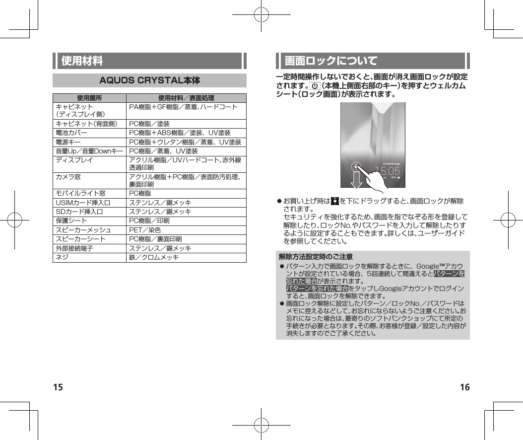 15 16使用箇所 使用材料／表面処理キャビネット（ディスプレイ側）PA樹脂＋GF樹脂／蒸着、ハードコートキャビネット（背面側） PC樹脂／塗装電池カバー PC樹脂＋ABS樹脂／塗装、UV塗装電源キー PC樹脂＋ウレタン樹脂／蒸着、UV塗装音量Up／音量Downキー PC樹脂／蒸着、UV塗装ディスプレイ アクリル樹脂／UVハードコート、赤外線透過印刷カメラ窓 アクリル樹脂＋PC樹脂／表面防汚処理、裏面印刷モバイルライト窓 PC樹脂USIMカード挿入口 ステンレス／錫メッキSDカード挿入口 ステンレス／錫メッキ保護シート PC樹脂／印刷スピーカーメッシュ PET／染色スピーカーシート PC樹脂／裏面印刷外部接続端子 ステンレス／錫メッキネジ 鉄／クロムメッキ一定時間操作しないでおくと、画面が消え画面ロックが設定されます。 （本機上側面右部のキー）を押すとウェルカムシート（ロック画面）が表示されます。⿟お買い上げ時は を下にドラッグすると、画面ロックが解除されます。セキュリティを強化するため、画面を指でなぞる形を登録して解除したり、ロックNo.やパスワードを入力して解除したりするように設定することもできます。詳しくは、ユーザーガイドを参照してください。解除方法設定時のご注意⿟ パターン入力で画面ロックを解除するときに、Google™アカウントが設定されている場合、5回連続して間違えるとパターンを忘れた場合が表示されます。パターンを忘れた場合をタップしGoogleアカウントでログインすると、画面ロックを解除できます。⿟ 画面ロック解除に設定したパターン／ロックNo.／パスワードはメモに控えるなどして、お忘れにならないようご注意ください。お忘れになった場合は、最寄りのソフトバンクショップにて所定の手続きが必要となります。その際、お客様が登録／設定した内容が消失しますのでご了承ください。
