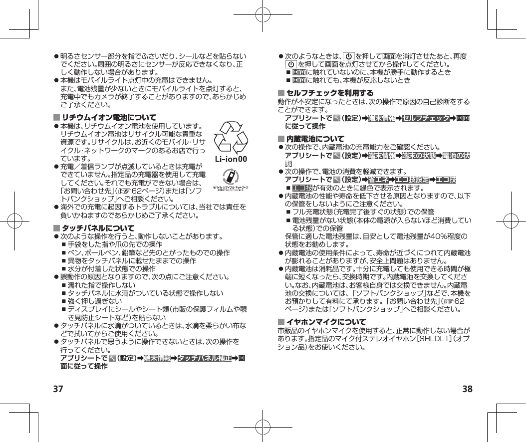 37 38⿟明るさセンサー部分を指でふさいだり、シールなどを貼らないでください。周囲の明るさにセンサーが反応できなくなり、正しく動作しない場合があります。⿟本機はモバイルライト点灯中の充電はできません。また、電池残量が少ないときにモバイルライトを点灯すると、充電中でもカメラが終了することがありますので、あらかじめご了承ください。 ⿟本機は、リチウムイオン電池を使用しています。リチウムイオン電池はリサイクル可能な貴重な資源です。リサイクルは、お近くのモバイル・リサイクル・ネットワークのマークのあるお店で行っています。⿟充電／着信ランプが点滅しているときは充電ができていません。指定品の充電器を使用して充電してください。それでも充電ができない場合は、「お問い合わせ先」（☞62ページ）または「ソフトバンクショップ」へご相談ください。⿟海外での充電に起因するトラブルについては、当社では責任を負いかねますのであらかじめご了承ください。 ⿟次のような操作を行うと、動作しないことがあります。⿎手袋をした指や爪の先での操作⿎ペン、ボールペン、鉛筆など先のとがったものでの操作⿎異物をタッチパネルに載せたままでの操作⿎水分が付着した状態での操作⿟誤動作の原因となりますので、次の点にご注意ください。⿎濡れた指で操作しない⿎タッチパネルに水滴がついている状態で操作しない⿎強く押し過ぎない⿎ディスプレイにシールやシート類（市販の保護フィルムや覗き見防止シートなど）を貼らない⿟タッチパネルに水滴がついているときは、水滴を柔らかい布などで拭いてからご使用ください。⿟タッチパネルで思うように操作できないときは、次の操作を行ってください。アプリシートで （設定）➡端末情報➡タッチパネル補正➡画面に従って操作⿟次のようなときは、 を押して画面を消灯させたあと、再度を押して画面を点灯させてから操作してください。⿎画面に触れていないのに、本機が勝手に動作するとき⿎画面に触れても、本機が反応しないとき 動作が不安定になったときは、次の操作で原因の自己診断をすることができます。アプリシートで （設定）➡端末情報➡セルフチェック➡画面に従って操作 ⿟次の操作で、内蔵電池の充電能力をご確認ください。アプリシートで （設定）➡端末情報➡端末の状態➡電池の状態⿟次の操作で、電池の消費を軽減できます。アプリシートで （設定）➡省エネ➡エコ技設定➡エコ技⿎エコ技が有効のときに緑色で表示されます。⿟内蔵電池の性能や寿命を低下させる原因となりますので、以下の保管をしないようにご注意ください。⿎フル充電状態（充電完了後すぐの状態）での保管⿎電池残量がない状態（本体の電源が入らないほど消費している状態）での保管保管に適した電池残量は、目安として電池残量が40%程度の状態をお勧めします。⿟内蔵電池の使用条件によって、寿命が近づくにつれて内蔵電池が膨れることがありますが、安全上問題はありません。⿟内蔵電池は消耗品です。十分に充電しても使用できる時間が極端に短くなったら、交換時期です。内蔵電池を交換してください。なお、内蔵電池は、お客様自身では交換できません。内蔵電池の交換については、「ソフトバンクショップ」などで、本機をお預かりして有料にて承ります。「お問い合わせ先」（☞6 2ページ）または「ソフトバンクショップ」へご相談ください。 市販品のイヤホンマイクを使用すると、正常に動作しない場合があります。指定品のマイク付ステレオイヤホン［SHLDL1］（オプション品）をお使いください。