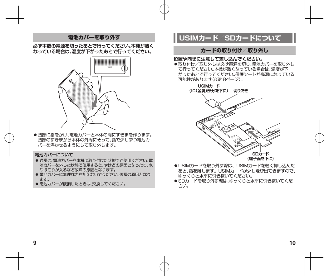 9 10必ず本機の電源を切ったあとで行ってください。本機が熱くなっている場合は、温度が下がったあとで行ってください。⿟凹部に指をかけ、電池カバーと本体の間にすきまを作ります。凹部のすきまから本体の外周にそって、指で少しずつ電池カバーを浮かせるようにして取り外します。電池カバーについて⿟ 通常は、電池カバーを本機に取り付けた状態でご使用ください。電池カバーを外した状態で使用すると、やけどの原因となったり、水やほこりが入るなど故障の原因となります。⿟ 電池カバーに無理な力を加えないでください。破損の原因となります。⿟ 電池カバーが破損したときは、交換してください。位置や向きに注意して差し込んでください。⿟取り付け／取り外しは必ず電源を切り、電池カバーを取り外して行ってください。本機が熱くなっている場合は、温度が下がったあとで行ってください。保護シートが高温になっている可能性があります（☞8ページ）。切り欠きSDカード（端子面を下に）USIMカード（IC（金属）部分を下に）⿟USIMカードを取り外す際は、USIMカードを軽く押し込んだあと、指を離します。USIMカードが少し飛び出てきますので、ゆっくりと水平に引き抜いてください。⿟SDカードを取り外す際は、ゆっくりと水平に引き抜いてください。