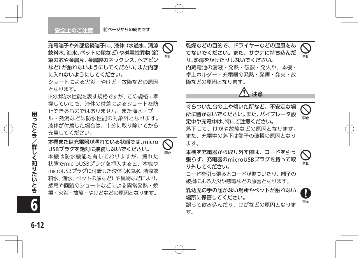 安全上のご注意 前ページからの続きです6-126充電端子や外部接続端子に、液体（水道水、清涼飲料水、海水、ペットの尿など）や導電性異物（鉛筆の芯や金属片、金属製のネックレス、ヘアピンなど）が触れないようにしてください。また内部に入れないようにしてください。ショートによる火災・やけど・故障などの原因となります。IPXは防水性能を表す規格ですが、この規格に準拠していても、液体の付着によるショートを防止できるものではありません。また海水・プール・熱湯などは防水性能の対象外となります。液体が付着した場合は、十分に取り除いてから充電してください。本機または充電器が濡れている状態では、micro USBプラグを絶対に接続しないでください。本機は防水機能を有しておりますが、濡れた状態でmicroUSBプラグを挿入すると、本機やmicroUSBプラグに付着した液体（水道水、清涼飲料水、海水、ペットの尿など）や異物などにより、感電や回路のショートなどによる異常発熱・焼損・火災・故障・やけどなどの原因となります。乾燥などの目的で、ドライヤーなどの温風をあてないでください。また、サウナに持ち込んだり、熱湯をかけたりしないでください。内蔵電池の漏液・発熱・破裂・発火や、本機・卓上ホルダー・充電器の発熱・発煙・発火・故障などの原因となります。 注意ぐらついた台の上や傾いた所など、不安定な場所に置かないでください。また、バイブレータ設定中や充電中は、特にご注意ください。落下して、けがや故障などの原因となります。 また、充電中の落下は端子の破損の原因となります。本機を充電器から取り外す際は、コードを引っ張らず、充電器のmicroUSBプラグを持って取り外してください。コードを引っ張るとコードが傷ついたり、端子の破損による火災や感電などの原因となります。乳幼児の手の届かない場所やペットが触れない場所に保管してください。誤って飲み込んだり、けがなどの原因となります。444448