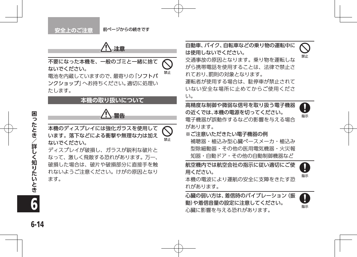 安全上のご注意 前ページからの続きです6-146 注意不要になった本機を、一般のゴミと一緒に捨てないでください。電池を内蔵していますので、最寄りの「ソフトバンクショップ」へお持ちください。適切に処理いたします。本機の取り扱いについて 警告本機のディスプレイには強化ガラスを使用しています。落下などによる衝撃や無理な力は加えないでください。ディスプレイが破損し、ガラスが鋭利な破片となって、激しく飛散する恐れがあります。万一、破損した場合は、破片や破損部分に直接手を触れないようご注意ください。けがの原因となります。自動車、バイク、自転車などの乗り物の運転中には使用しないでください。交通事故の原因となります。乗り物を運転しながら携帯電話を使用することは、法律で禁止されており、罰則の対象となります。運転者が使用する場合は、駐停車が禁止されていない安全な場所に止めてからご使用ください。高精度な制御や微弱な信号を取り扱う電子機器の近くでは、本機の電源を切ってください。電子機器が誤動作するなどの影響を与える場合があります。※ ご注意いただきたい電子機器の例補聴器・植込み型心臓ペースメーカ・植込み型除細動器・その他の医用電気機器・火災報知器・自動ドア・その他の自動制御機器など航空機内では航空会社の指示に従い適切にご使用ください。本機の電波により運航の安全に支障をきたす恐れがあります。心臓の弱い方は、着信時のバイブレーション（振動）や着信音量の設定に注意してください。心臓に影響を与える恐れがあります。444888