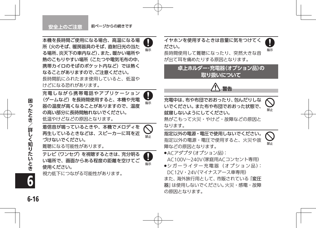 安全上のご注意 前ページからの続きです6-166本機を長時間ご使用になる場合、高温になる場所（火のそば、暖房器具のそば、直射日光の当たる場所、炎天下の車内など）、また、暖かい場所や熱のこもりやすい場所（こたつや電気毛布の中、携帯カイロのそばのポケット内など）では熱くなることがありますので、ご注意ください。長時間肌にふれたまま使用していると、低温やけどになる恐れがあります。充電しながら携帯電話やアプリケーション（ゲームなど）を長時間使用すると、本機や充電器の温度が高くなることがありますので、温度の高い部分に長時間触れないでください。低温やけどなどの原因となります。着信音が鳴っているときや、本機でメロディを再生しているときなどは、スピーカーに耳を近づけないでください。難聴になる可能性があります。テレビ（ワンセグ）を視聴するときは、充分明るい場所で、画面からある程度の距離を空けてご使用ください。視力低下につながる可能性があります。イヤホンを使用するときは音量に気をつけてください。長時間使用して難聴になったり、突然大きな音が出て耳を痛めたりする原因となります。卓上ホルダー･充電器（オプション品）の 取り扱いについて 警告充電中は、布や布団でおおったり、包んだりしないでください。また布や布団でおおった状態で、就寝しないようにしてください。熱がこもって火災・やけど・故障などの原因となります。指定以外の電源・電圧で使用しないでください。指定以外の電源・電圧で使用すると、火災や故障などの原因となります。 .ACアダプタ（オプション品）：  AC100V∼240V（家庭用ACコンセント専用） .シガーライター充電器（オプション品）：DC12V・24V（マイナスアース車専用）また、海外旅行用として、市販されている「変圧器」は使用しないでください。火災・感電・故障の原因となります。8848844