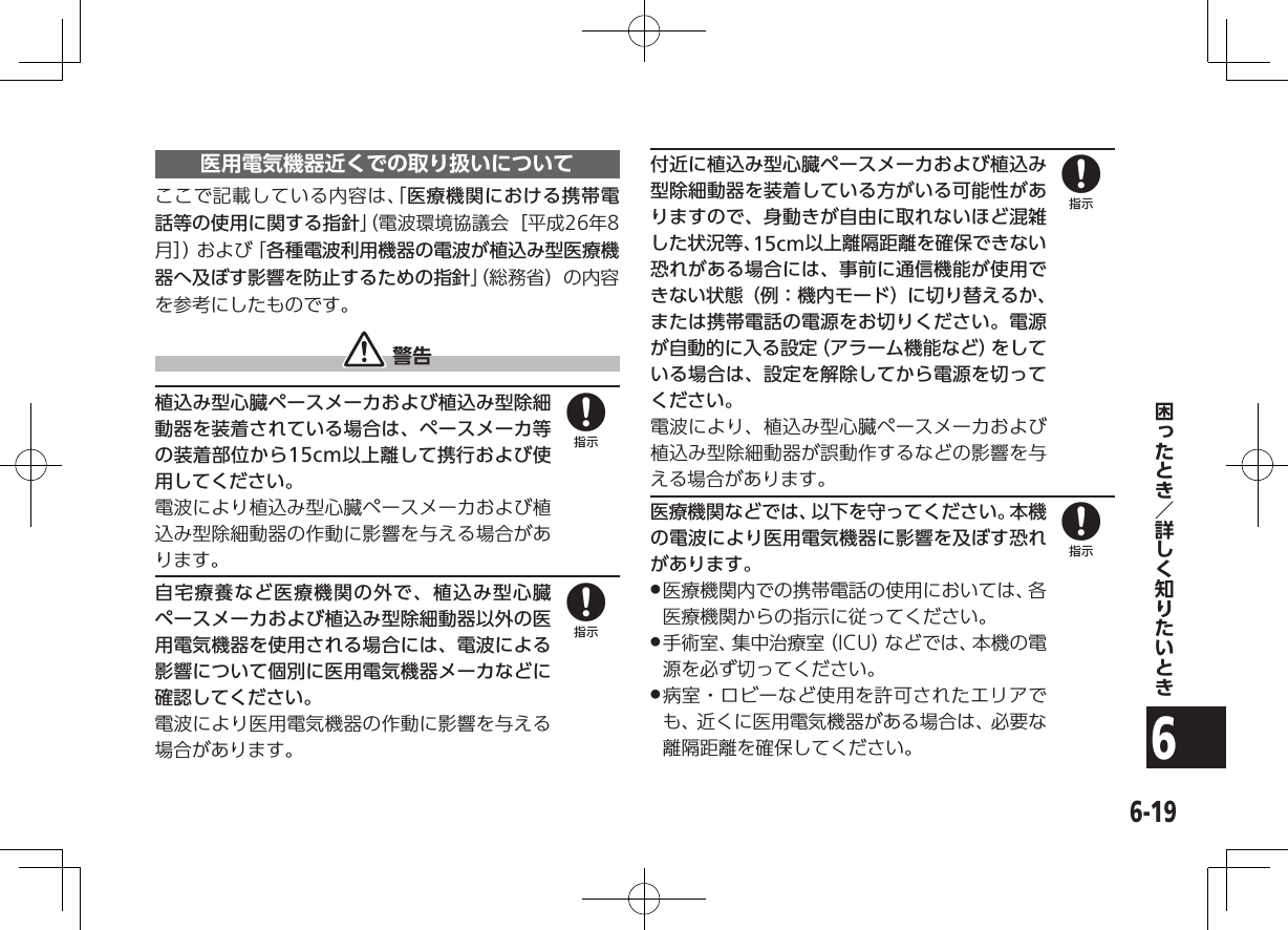 6-196医用電気機器近くでの取り扱いについてここで記載している内容は、「医療機関における携帯電話等の使用に関する指針」（電波環境協議会［平成26年8月］）および「各種電波利用機器の電波が植込み型医療機器へ及ぼす影響を防止するための指針」（総務省）の内容を参考にしたものです。 警告植込み型心臓ペースメーカおよび植込み型除細動器を装着されている場合は、ペースメーカ等の装着部位から15cm以上離して携行および使用してください。電波により植込み型心臓ペースメーカおよび植込み型除細動器の作動に影響を与える場合があります。自宅療養など医療機関の外で、植込み型心臓ペースメーカおよび植込み型除細動器以外の医用電気機器を使用される場合には、電波による影響について個別に医用電気機器メーカなどに確認してください。電波により医用電気機器の作動に影響を与える場合があります。付近に植込み型心臓ペースメーカおよび植込み型除細動器を装着している方がいる可能性がありますので、身動きが自由に取れないほど混雑した状況等、15cm以上離隔距離を確保できない恐れがある場合には、事前に通信機能が使用できない状態（例：機内モード）に切り替えるか、または携帯電話の電源をお切りください。電源が自動的に入る設定（アラーム機能など）をしている場合は、設定を解除してから電源を切ってください。電波により、植込み型心臓ペースメーカおよび植込み型除細動器が誤動作するなどの影響を与える場合があります。医療機関などでは、以下を守ってください。本機の電波により医用電気機器に影響を及ぼす恐れがあります。 .医療機関内での携帯電話の使用においては、各医療機関からの指示に従ってください。 .手術室、集中治療室（ICU）などでは、本機の電源を必ず切ってください。 .病室・ロビーなど使用を許可されたエリアでも、近くに医用電気機器がある場合は、必要な離隔距離を確保してください。8888