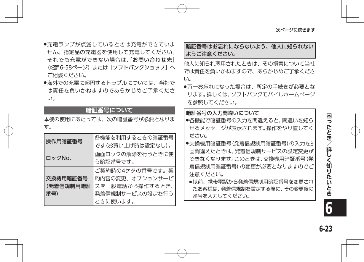 6-236次ページに続きます .充電ランプが点滅しているときは充電ができていません。指定品の充電器を使用して充電してください。それでも充電ができない場合は、「お問い合わせ先」（A6-58ページ）または「ソフトバンクショップ」へご相談ください。 .海外での充電に起因するトラブルについては、当社では責任を負いかねますのであらかじめご了承ください。暗証番号について本機の使用にあたっては、次の暗証番号が必要となります。操作用暗証番号 各機能を利用するときの暗証番号です（お買い上げ時は設定なし）。ロックNo. 画面ロックの解除を行うときに使う暗証番号です。交換機用暗証番号（発着信規制用暗証番号）ご契約時の4ケタの番号です。契約内容の変更、オプションサービスを一般電話から操作するとき、発着信規制サービスの設定を行うときに使います。暗証番号はお忘れにならないよう、他人に知られないようご注意ください。他人に知られ悪用されたときは、その損害について当社では責任を負いかねますので、あらかじめご了承ください。 .万一お忘れになった場合は、所定の手続きが必要となります。詳しくは、ソフトバンクモバイルホームページを参照してください。暗証番号の入力間違いについて .各機能で暗証番号の入力を間違えると、間違いを知らせるメッセージが表示されます。操作をやり直してください。 .交換機用暗証番号（発着信規制用暗証番号）の入力を3回間違えたときは、発着信規制サービスの設定変更ができなくなります。このときは、交換機用暗証番号（発着信規制用暗証番号）の変更が必要となりますのでご注意ください。 ,以前、携帯電話から発着信規制用暗証番号を変更されたお客様は、発着信規制を設定する際に、その変更後の番号を入力してください。