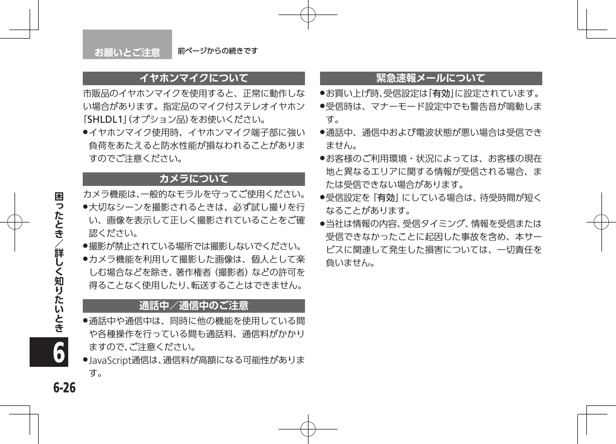 お願いとご注意 前ページからの続きです6-266イヤホンマイクについて市販品のイヤホンマイクを使用すると、正常に動作しない場合があります。指定品のマイク付ステレオイヤホン「SHLDL1」（オプション品）をお使いください。 .イヤホンマイク使用時、イヤホンマイク端子部に強い負荷をあたえると防水性能が損なわれることがありますのでご注意ください。カメラについてカメラ機能は、一般的なモラルを守ってご使用ください。 .大切なシーンを撮影されるときは、必ず試し撮りを行い、画像を表示して正しく撮影されていることをご確認ください。 .撮影が禁止されている場所では撮影しないでください。 .カメラ機能を利用して撮影した画像は、個人として楽しむ場合などを除き、著作権者（撮影者）などの許可を得ることなく使用したり、転送することはできません。通話中／通信中のご注意 .通話中や通信中は、同時に他の機能を使用している間や各種操作を行っている間も通話料、通信料がかかりますので、ご注意ください。 .JavaScript通信は、通信料が高額になる可能性があります。緊急速報メールについて .お買い上げ時、受信設定は「有効」に設定されています。 .受信時は、マナーモード設定中でも警告音が鳴動します。 .通話中、通信中および電波状態が悪い場合は受信できません。 .お客様のご利用環境・状況によっては、お客様の現在地と異なるエリアに関する情報が受信される場合、または受信できない場合があります。 .受信設定を「有効」にしている場合は、待受時間が短くなることがあります。 .当社は情報の内容、受信タイミング、情報を受信または受信できなかったことに起因した事故を含め、本サービスに関連して発生した損害については、一切責任を負いません。