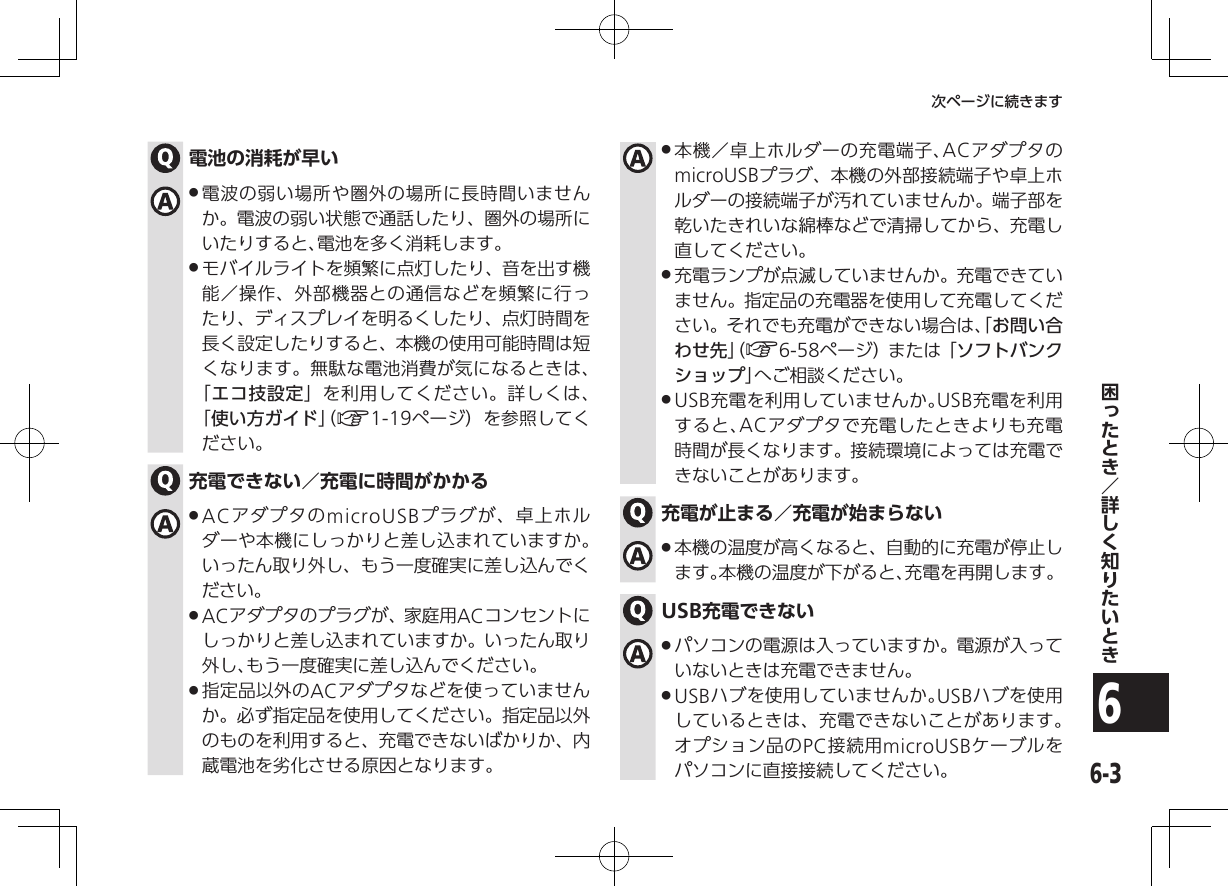 6-36次ページに続きます電池の消耗が早い .電波の弱い場所や圏外の場所に長時間いませんか。電波の弱い状態で通話したり、圏外の場所にいたりすると、電池を多く消耗します。 .モバイルライトを頻繁に点灯したり、音を出す機能／操作、外部機器との通信などを頻繁に行ったり、ディスプレイを明るくしたり、点灯時間を長く設定したりすると、本機の使用可能時間は短くなります。無駄な電池消費が気になるときは、 「エコ技設定」を利用してください。詳しくは、 「使い方ガイド」（ A1-19ページ）を参照してください。充電できない／充電に時間がかかる .ACアダプタのmicroUSBプラグが、卓上ホルダーや本機にしっかりと差し込まれていますか。 いったん取り外し、もう一度確実に差し込んでください。 .ACアダプタのプラグが、家庭用ACコンセントにしっかりと差し込まれていますか。いったん取り外し、もう一度確実に差し込んでください。 .指定品以外のACアダプタなどを使っていませんか。必ず指定品を使用してください。指定品以外のものを利用すると、充電できないばかりか、内蔵電池を劣化させる原因となります。 .本機／卓上ホルダーの充電端子、ACアダプタのmicroUSBプラグ、本機の外部接続端子や卓上ホルダーの接続端子が汚れていませんか。端子部を乾いたきれいな綿棒などで清掃してから、充電し直してください。 .充電ランプが点滅していませんか。充電できていません。指定品の充電器を使用して充電してください。それでも充電ができない場合は、「お問い合わせ先」（ A6-58ページ）または「ソフトバンクショップ」へご相談ください。 .USB充電を利用していませんか。USB充電を利用すると、ACアダプタで充電したときよりも充電時間が長くなります。接続環境によっては充電できないことがあります。充電が止まる／充電が始まらない  .本機の温度が高くなると、自動的に充電が停止します。本機の温度が下がると、充電を再開します。USB充電できない .パソコンの電源は入っていますか。電源が入っていないときは充電できません。 .USBハブを使用していませんか。USBハブを使用しているときは、充電できないことがあります。オプション品のPC接続用microUSBケーブルをパソコンに直接接続してください。